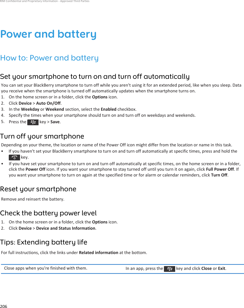 Power and batteryHow to: Power and batterySet your smartphone to turn on and turn off automaticallyYou can set your BlackBerry smartphone to turn off while you aren&apos;t using it for an extended period, like when you sleep. Data you receive when the smartphone is turned off automatically updates when the smartphone turns on.1. On the home screen or in a folder, click the Options icon.2. Click Device &gt; Auto On/Off.3. In the Weekday or Weekend section, select the Enabled checkbox.4. Specify the times when your smartphone should turn on and turn off on weekdays and weekends.5. Press the   key &gt; Save.Turn off your smartphoneDepending on your theme, the location or name of the Power Off icon might differ from the location or name in this task.•  If you haven&apos;t set your BlackBerry smartphone to turn on and turn off automatically at specific times, press and hold the  key.• If you have set your smartphone to turn on and turn off automatically at specific times, on the home screen or in a folder, click the Power Off icon. If you want your smartphone to stay turned off until you turn it on again, click Full Power Off. If you want your smartphone to turn on again at the specified time or for alarm or calendar reminders, click Turn Off.Reset your smartphoneRemove and reinsert the battery.Check the battery power level1. On the home screen or in a folder, click the Options icon.2. Click Device &gt; Device and Status Information.Tips: Extending battery lifeFor full instructions, click the links under Related information at the bottom.Close apps when you&apos;re finished with them. In an app, press the   key and click Close or Exit.RIM Confidential and Proprietary Information - Approved Third Parties206