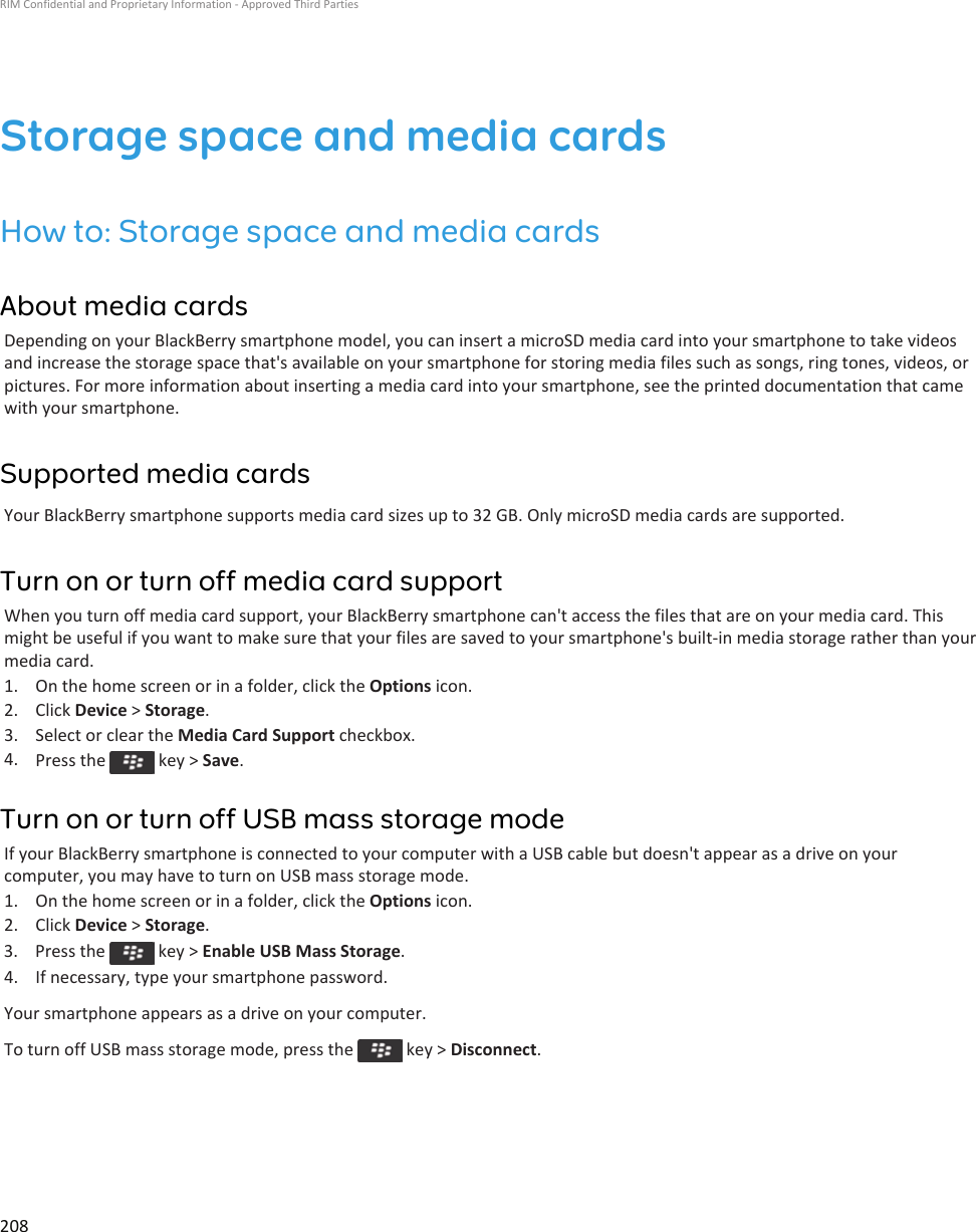 Storage space and media cardsHow to: Storage space and media cardsAbout media cardsDepending on your BlackBerry smartphone model, you can insert a microSD media card into your smartphone to take videos and increase the storage space that&apos;s available on your smartphone for storing media files such as songs, ring tones, videos, or pictures. For more information about inserting a media card into your smartphone, see the printed documentation that came with your smartphone.Supported media cardsYour BlackBerry smartphone supports media card sizes up to 32 GB. Only microSD media cards are supported.Turn on or turn off media card supportWhen you turn off media card support, your BlackBerry smartphone can&apos;t access the files that are on your media card. This might be useful if you want to make sure that your files are saved to your smartphone&apos;s built-in media storage rather than your media card.1. On the home screen or in a folder, click the Options icon.2. Click Device &gt; Storage.3. Select or clear the Media Card Support checkbox.4. Press the   key &gt; Save.Turn on or turn off USB mass storage modeIf your BlackBerry smartphone is connected to your computer with a USB cable but doesn&apos;t appear as a drive on your computer, you may have to turn on USB mass storage mode.1. On the home screen or in a folder, click the Options icon.2. Click Device &gt; Storage.3.  Press the   key &gt; Enable USB Mass Storage.4. If necessary, type your smartphone password.Your smartphone appears as a drive on your computer.To turn off USB mass storage mode, press the   key &gt; Disconnect.RIM Confidential and Proprietary Information - Approved Third Parties208