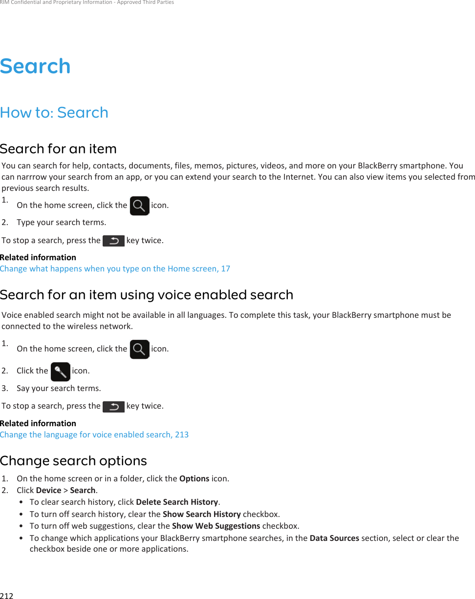 SearchHow to: SearchSearch for an itemYou can search for help, contacts, documents, files, memos, pictures, videos, and more on your BlackBerry smartphone. You can narrrow your search from an app, or you can extend your search to the Internet. You can also view items you selected from previous search results.1. On the home screen, click the   icon.2. Type your search terms.To stop a search, press the   key twice.Related informationChange what happens when you type on the Home screen, 17Search for an item using voice enabled searchVoice enabled search might not be available in all languages. To complete this task, your BlackBerry smartphone must be connected to the wireless network.1. On the home screen, click the   icon.2.  Click the   icon.3. Say your search terms.To stop a search, press the   key twice.Related informationChange the language for voice enabled search, 213Change search options1. On the home screen or in a folder, click the Options icon.2. Click Device &gt; Search.• To clear search history, click Delete Search History.• To turn off search history, clear the Show Search History checkbox.• To turn off web suggestions, clear the Show Web Suggestions checkbox.• To change which applications your BlackBerry smartphone searches, in the Data Sources section, select or clear the checkbox beside one or more applications.RIM Confidential and Proprietary Information - Approved Third Parties212