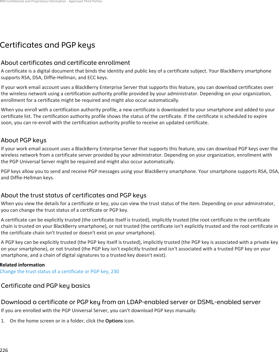 Certificates and PGP keysAbout certificates and certificate enrollmentA certificate is a digital document that binds the identity and public key of a certificate subject. Your BlackBerry smartphone supports RSA, DSA, Diffie-Hellman, and ECC keys.If your work email account uses a BlackBerry Enterprise Server that supports this feature, you can download certificates over the wireless network using a certification authority profile provided by your administrator. Depending on your organization, enrollment for a certificate might be required and might also occur automatically.When you enroll with a certification authority profile, a new certificate is downloaded to your smartphone and added to your certificate list. The certification authority profile shows the status of the certificate. If the certificate is scheduled to expire soon, you can re-enroll with the certification authority profile to receive an updated certificate.About PGP keysIf your work email account uses a BlackBerry Enterprise Server that supports this feature, you can download PGP keys over the wireless network from a certificate server provided by your administrator. Depending on your organization, enrollment with the PGP Universal Server might be required and might also occur automatically.PGP keys allow you to send and receive PGP messages using your BlackBerry smartphone. Your smartphone supports RSA, DSA, and Diffie-Hellman keys.About the trust status of certificates and PGP keysWhen you view the details for a certificate or key, you can view the trust status of the item. Depending on your adminstrator, you can change the trust status of a certificate or PGP key.A certificate can be explicitly trusted (the certificate itself is trusted), implicitly trusted (the root certificate in the certificate chain is trusted on your BlackBerry smartphone), or not trusted (the certificate isn&apos;t explicitly trusted and the root certificate in the certificate chain isn&apos;t trusted or doesn&apos;t exist on your smartphone).A PGP key can be explicitly trusted (the PGP key itself is trusted), implicitly trusted (the PGP key is associated with a private key on your smartphone), or not trusted (the PGP key isn&apos;t explicitly trusted and isn&apos;t associated with a trusted PGP key on your smartphone, and a chain of digital signatures to a trusted key doesn&apos;t exist).Related informationChange the trust status of a certificate or PGP key, 230Certificate and PGP key basicsDownload a certificate or PGP key from an LDAP-enabled server or DSML-enabled serverIf you are enrolled with the PGP Universal Server, you can&apos;t download PGP keys manually.1. On the home screen or in a folder, click the Options icon.RIM Confidential and Proprietary Information - Approved Third Parties226