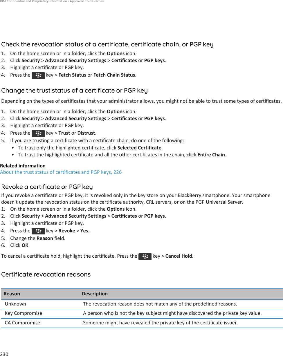 Check the revocation status of a certificate, certificate chain, or PGP key1. On the home screen or in a folder, click the Options icon.2. Click Security &gt; Advanced Security Settings &gt; Certificates or PGP keys.3. Highlight a certificate or PGP key.4.  Press the   key &gt; Fetch Status or Fetch Chain Status.Change the trust status of a certificate or PGP keyDepending on the types of certificates that your administrator allows, you might not be able to trust some types of certificates.1. On the home screen or in a folder, click the Options icon.2. Click Security &gt; Advanced Security Settings &gt; Certificates or PGP keys.3. Highlight a certificate or PGP key.4.  Press the   key &gt; Trust or Distrust.5. If you are trusting a certificate with a certificate chain, do one of the following:• To trust only the highlighted certificate, click Selected Certificate.• To trust the highlighted certificate and all the other certificates in the chain, click Entire Chain.Related informationAbout the trust status of certificates and PGP keys, 226Revoke a certificate or PGP keyIf you revoke a certificate or PGP key, it is revoked only in the key store on your BlackBerry smartphone. Your smartphone doesn&apos;t update the revocation status on the certificate authority, CRL servers, or on the PGP Universal Server.1. On the home screen or in a folder, click the Options icon.2. Click Security &gt; Advanced Security Settings &gt; Certificates or PGP keys.3. Highlight a certificate or PGP key.4.  Press the   key &gt; Revoke &gt; Yes.5. Change the Reason field.6. Click OK.To cancel a certificate hold, highlight the certificate. Press the   key &gt; Cancel Hold.Certificate revocation reasonsReason DescriptionUnknown The revocation reason does not match any of the predefined reasons.Key Compromise A person who is not the key subject might have discovered the private key value.CA Compromise Someone might have revealed the private key of the certificate issuer.RIM Confidential and Proprietary Information - Approved Third Parties230