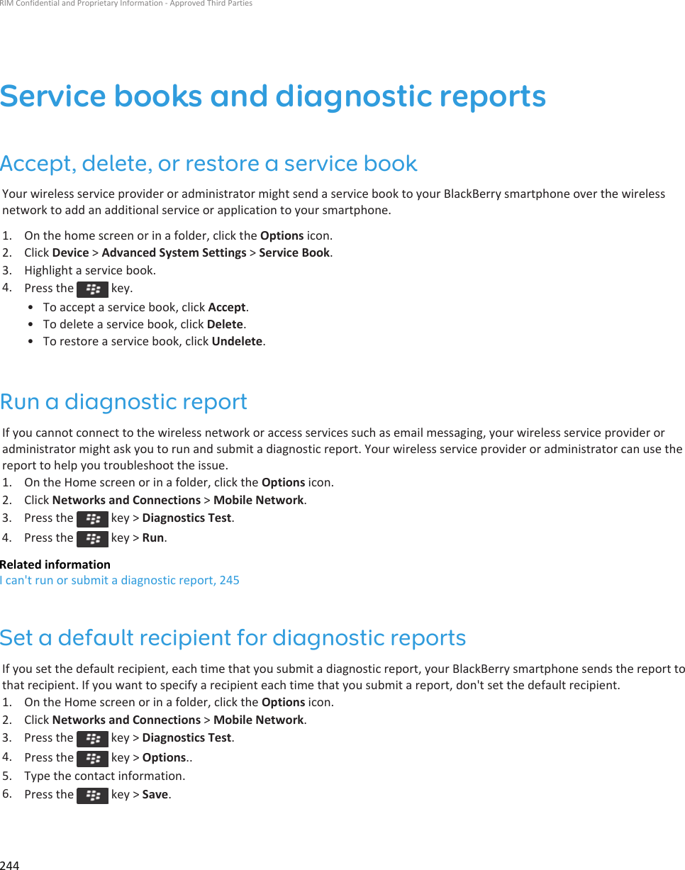 Service books and diagnostic reportsAccept, delete, or restore a service bookYour wireless service provider or administrator might send a service book to your BlackBerry smartphone over the wireless network to add an additional service or application to your smartphone.1. On the home screen or in a folder, click the Options icon.2. Click Device &gt; Advanced System Settings &gt; Service Book.3. Highlight a service book.4. Press the   key.• To accept a service book, click Accept.• To delete a service book, click Delete.• To restore a service book, click Undelete.Run a diagnostic reportIf you cannot connect to the wireless network or access services such as email messaging, your wireless service provider or administrator might ask you to run and submit a diagnostic report. Your wireless service provider or administrator can use the report to help you troubleshoot the issue.1. On the Home screen or in a folder, click the Options icon.2. Click Networks and Connections &gt; Mobile Network.3.  Press the   key &gt; Diagnostics Test.4.  Press the   key &gt; Run.Related informationI can&apos;t run or submit a diagnostic report, 245Set a default recipient for diagnostic reportsIf you set the default recipient, each time that you submit a diagnostic report, your BlackBerry smartphone sends the report to that recipient. If you want to specify a recipient each time that you submit a report, don&apos;t set the default recipient.1. On the Home screen or in a folder, click the Options icon.2. Click Networks and Connections &gt; Mobile Network.3.  Press the   key &gt; Diagnostics Test.4. Press the   key &gt; Options..5. Type the contact information.6. Press the   key &gt; Save.RIM Confidential and Proprietary Information - Approved Third Parties244