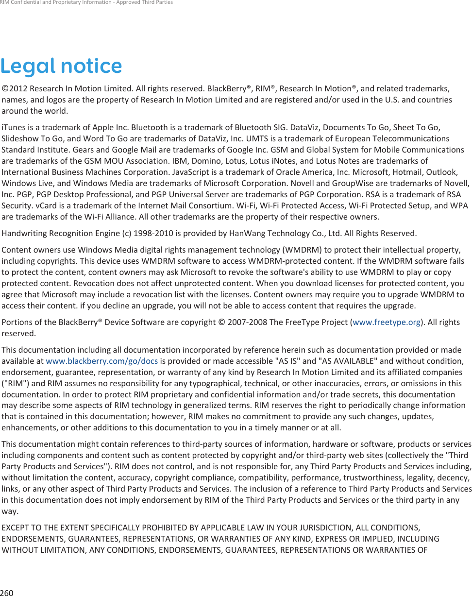 Legal notice©2012 Research In Motion Limited. All rights reserved. BlackBerry®, RIM®, Research In Motion®, and related trademarks, names, and logos are the property of Research In Motion Limited and are registered and/or used in the U.S. and countries around the world.iTunes is a trademark of Apple Inc. Bluetooth is a trademark of Bluetooth SIG. DataViz, Documents To Go, Sheet To Go, Slideshow To Go, and Word To Go are trademarks of DataViz, Inc. UMTS is a trademark of European Telecommunications Standard Institute. Gears and Google Mail are trademarks of Google Inc. GSM and Global System for Mobile Communications are trademarks of the GSM MOU Association. IBM, Domino, Lotus, Lotus iNotes, and Lotus Notes are trademarks of International Business Machines Corporation. JavaScript is a trademark of Oracle America, Inc. Microsoft, Hotmail, Outlook, Windows Live, and Windows Media are trademarks of Microsoft Corporation. Novell and GroupWise are trademarks of Novell, Inc. PGP, PGP Desktop Professional, and PGP Universal Server are trademarks of PGP Corporation. RSA is a trademark of RSA Security. vCard is a trademark of the Internet Mail Consortium. Wi-Fi, Wi-Fi Protected Access, Wi-Fi Protected Setup, and WPA are trademarks of the Wi-Fi Alliance. All other trademarks are the property of their respective owners.Handwriting Recognition Engine (c) 1998-2010 is provided by HanWang Technology Co., Ltd. All Rights Reserved.Content owners use Windows Media digital rights management technology (WMDRM) to protect their intellectual property, including copyrights. This device uses WMDRM software to access WMDRM-protected content. If the WMDRM software fails to protect the content, content owners may ask Microsoft to revoke the software&apos;s ability to use WMDRM to play or copy protected content. Revocation does not affect unprotected content. When you download licenses for protected content, you agree that Microsoft may include a revocation list with the licenses. Content owners may require you to upgrade WMDRM to access their content. if you decline an upgrade, you will not be able to access content that requires the upgrade.Portions of the BlackBerry® Device Software are copyright © 2007-2008 The FreeType Project (www.freetype.org). All rights reserved.This documentation including all documentation incorporated by reference herein such as documentation provided or made available at www.blackberry.com/go/docs is provided or made accessible &quot;AS IS&quot; and &quot;AS AVAILABLE&quot; and without condition, endorsement, guarantee, representation, or warranty of any kind by Research In Motion Limited and its affiliated companies (&quot;RIM&quot;) and RIM assumes no responsibility for any typographical, technical, or other inaccuracies, errors, or omissions in this documentation. In order to protect RIM proprietary and confidential information and/or trade secrets, this documentation may describe some aspects of RIM technology in generalized terms. RIM reserves the right to periodically change information that is contained in this documentation; however, RIM makes no commitment to provide any such changes, updates, enhancements, or other additions to this documentation to you in a timely manner or at all.This documentation might contain references to third-party sources of information, hardware or software, products or services including components and content such as content protected by copyright and/or third-party web sites (collectively the &quot;Third Party Products and Services&quot;). RIM does not control, and is not responsible for, any Third Party Products and Services including, without limitation the content, accuracy, copyright compliance, compatibility, performance, trustworthiness, legality, decency, links, or any other aspect of Third Party Products and Services. The inclusion of a reference to Third Party Products and Services in this documentation does not imply endorsement by RIM of the Third Party Products and Services or the third party in any way.EXCEPT TO THE EXTENT SPECIFICALLY PROHIBITED BY APPLICABLE LAW IN YOUR JURISDICTION, ALL CONDITIONS, ENDORSEMENTS, GUARANTEES, REPRESENTATIONS, OR WARRANTIES OF ANY KIND, EXPRESS OR IMPLIED, INCLUDING WITHOUT LIMITATION, ANY CONDITIONS, ENDORSEMENTS, GUARANTEES, REPRESENTATIONS OR WARRANTIES OF RIM Confidential and Proprietary Information - Approved Third Parties260