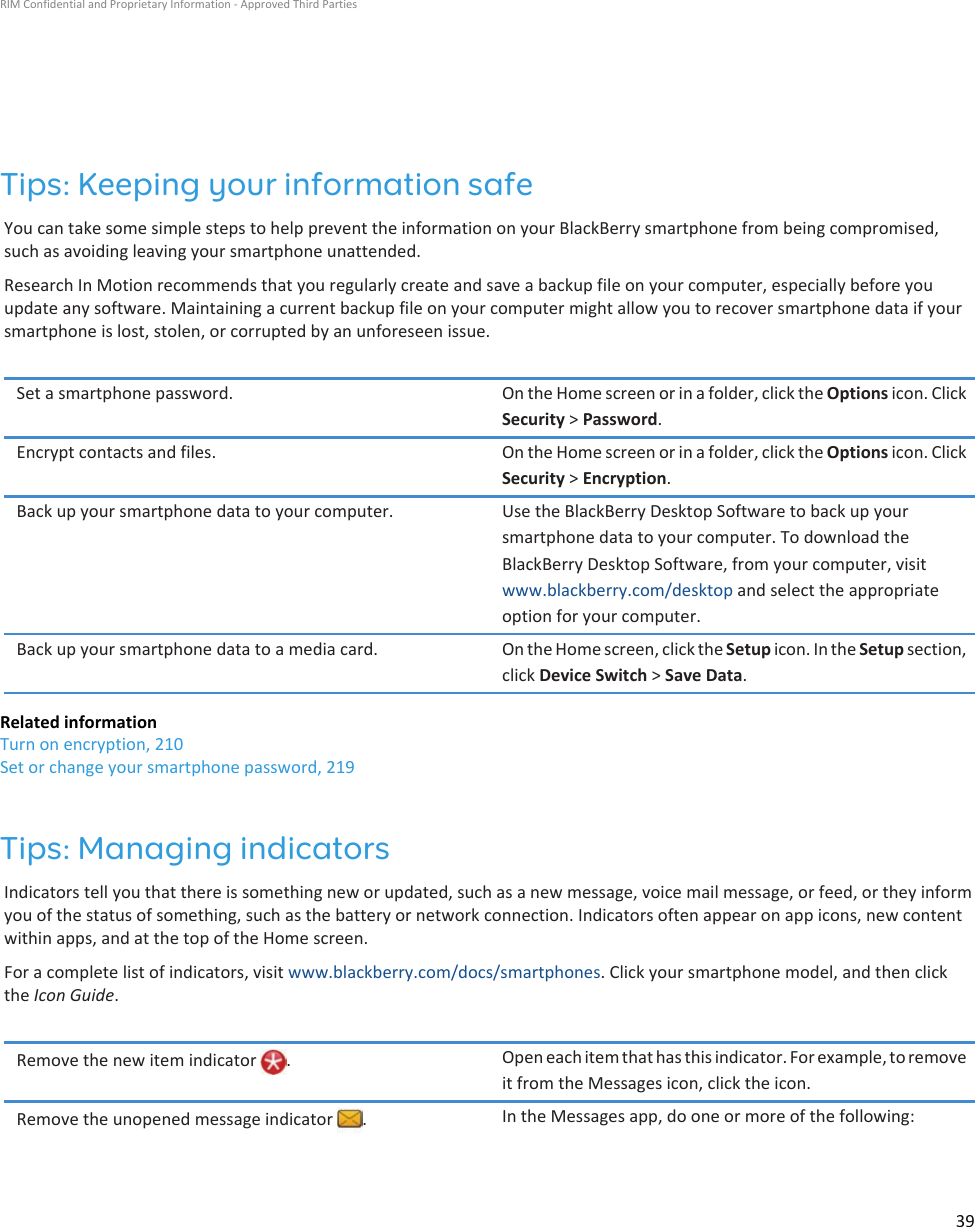 Tips: Keeping your information safeYou can take some simple steps to help prevent the information on your BlackBerry smartphone from being compromised, such as avoiding leaving your smartphone unattended.Research In Motion recommends that you regularly create and save a backup file on your computer, especially before you update any software. Maintaining a current backup file on your computer might allow you to recover smartphone data if your smartphone is lost, stolen, or corrupted by an unforeseen issue.Set a smartphone password. On the Home screen or in a folder, click the Options icon. Click Security &gt; Password.Encrypt contacts and files. On the Home screen or in a folder, click the Options icon. Click Security &gt; Encryption.Back up your smartphone data to your computer. Use the BlackBerry Desktop Software to back up your smartphone data to your computer. To download the BlackBerry Desktop Software, from your computer, visit www.blackberry.com/desktop and select the appropriate option for your computer.Back up your smartphone data to a media card. On the Home screen, click the Setup icon. In the Setup section, click Device Switch &gt; Save Data.Related informationTurn on encryption, 210Set or change your smartphone password, 219Tips: Managing indicatorsIndicators tell you that there is something new or updated, such as a new message, voice mail message, or feed, or they inform you of the status of something, such as the battery or network connection. Indicators often appear on app icons, new content within apps, and at the top of the Home screen.For a complete list of indicators, visit www.blackberry.com/docs/smartphones. Click your smartphone model, and then click the Icon Guide.Remove the new item indicator  . Open each item that has this indicator. For example, to remove it from the Messages icon, click the icon.Remove the unopened message indicator  . In the Messages app, do one or more of the following:RIM Confidential and Proprietary Information - Approved Third Parties39