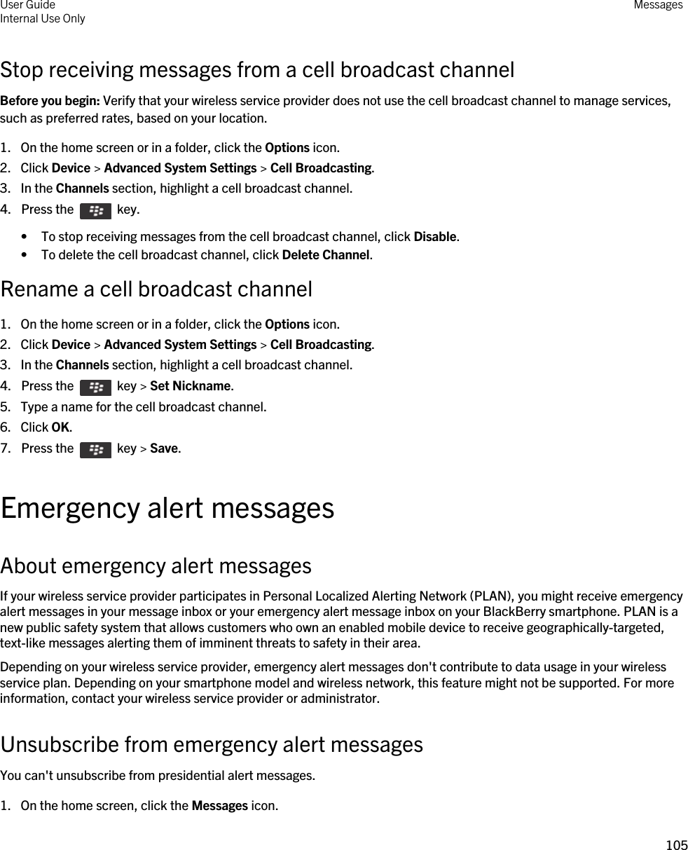 Stop receiving messages from a cell broadcast channelBefore you begin: Verify that your wireless service provider does not use the cell broadcast channel to manage services, such as preferred rates, based on your location.1. On the home screen or in a folder, click the Options icon.2. Click Device &gt; Advanced System Settings &gt; Cell Broadcasting.3. In the Channels section, highlight a cell broadcast channel.4.  Press the    key. • To stop receiving messages from the cell broadcast channel, click Disable.• To delete the cell broadcast channel, click Delete Channel.Rename a cell broadcast channel1. On the home screen or in a folder, click the Options icon.2. Click Device &gt; Advanced System Settings &gt; Cell Broadcasting.3. In the Channels section, highlight a cell broadcast channel.4.  Press the    key &gt; Set Nickname.5. Type a name for the cell broadcast channel.6. Click OK.7.  Press the    key &gt; Save. Emergency alert messagesAbout emergency alert messagesIf your wireless service provider participates in Personal Localized Alerting Network (PLAN), you might receive emergency alert messages in your message inbox or your emergency alert message inbox on your BlackBerry smartphone. PLAN is a new public safety system that allows customers who own an enabled mobile device to receive geographically-targeted, text-like messages alerting them of imminent threats to safety in their area.Depending on your wireless service provider, emergency alert messages don&apos;t contribute to data usage in your wireless service plan. Depending on your smartphone model and wireless network, this feature might not be supported. For more information, contact your wireless service provider or administrator.Unsubscribe from emergency alert messagesYou can&apos;t unsubscribe from presidential alert messages.1. On the home screen, click the Messages icon.User GuideInternal Use Only Messages105 