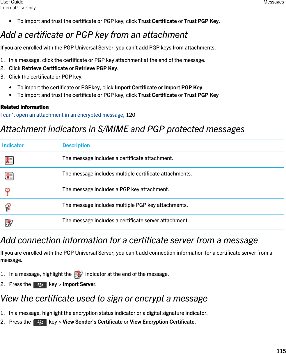 • To import and trust the certificate or PGP key, click Trust Certificate or Trust PGP Key.Add a certificate or PGP key from an attachmentIf you are enrolled with the PGP Universal Server, you can&apos;t add PGP keys from attachments.1. In a message, click the certificate or PGP key attachment at the end of the message.2. Click Retrieve Certificate or Retrieve PGP Key.3. Click the certificate or PGP key.• To import the certificate or PGPkey, click Import Certificate or Import PGP Key.• To import and trust the certificate or PGP key, click Trust Certificate or Trust PGP KeyRelated informationI can&apos;t open an attachment in an encrypted message, 120Attachment indicators in S/MIME and PGP protected messagesIndicator Description The message includes a certificate attachment. The message includes multiple certificate attachments. The message includes a PGP key attachment. The message includes multiple PGP key attachments. The message includes a certificate server attachment.Add connection information for a certificate server from a messageIf you are enrolled with the PGP Universal Server, you can&apos;t add connection information for a certificate server from a message.1.  In a message, highlight the    indicator at the end of the message. 2.  Press the    key &gt; Import Server. View the certificate used to sign or encrypt a message1. In a message, highlight the encryption status indicator or a digital signature indicator.2.  Press the    key &gt; View Sender&apos;s Certificate or View Encryption Certificate. User GuideInternal Use Only Messages115 