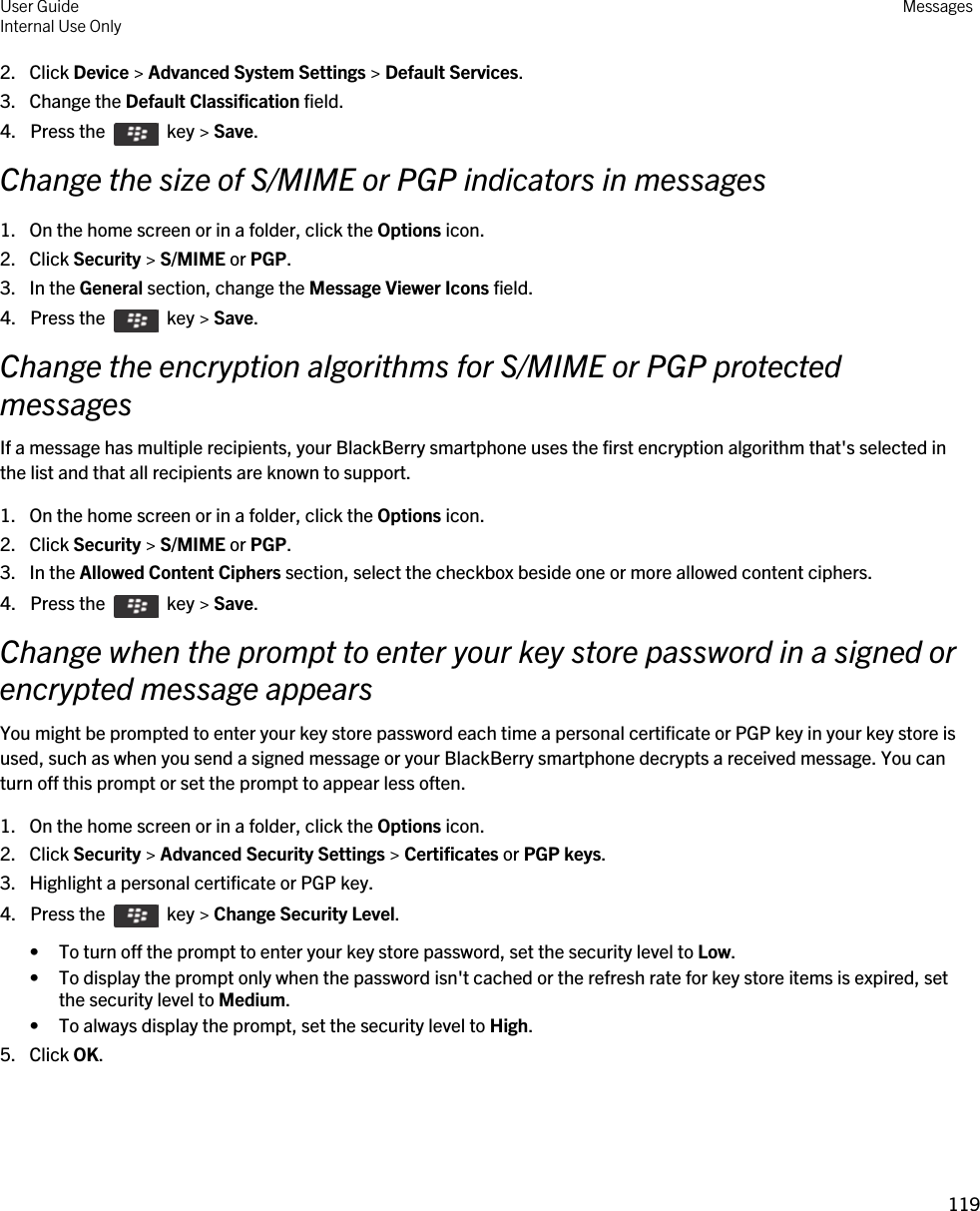 2. Click Device &gt; Advanced System Settings &gt; Default Services.3. Change the Default Classification field.4.  Press the    key &gt; Save. Change the size of S/MIME or PGP indicators in messages1. On the home screen or in a folder, click the Options icon.2. Click Security &gt; S/MIME or PGP.3. In the General section, change the Message Viewer Icons field.4.  Press the    key &gt; Save. Change the encryption algorithms for S/MIME or PGP protected messagesIf a message has multiple recipients, your BlackBerry smartphone uses the first encryption algorithm that&apos;s selected in the list and that all recipients are known to support.1. On the home screen or in a folder, click the Options icon.2. Click Security &gt; S/MIME or PGP.3. In the Allowed Content Ciphers section, select the checkbox beside one or more allowed content ciphers.4.  Press the    key &gt; Save. Change when the prompt to enter your key store password in a signed or encrypted message appearsYou might be prompted to enter your key store password each time a personal certificate or PGP key in your key store is used, such as when you send a signed message or your BlackBerry smartphone decrypts a received message. You can turn off this prompt or set the prompt to appear less often.1. On the home screen or in a folder, click the Options icon.2. Click Security &gt; Advanced Security Settings &gt; Certificates or PGP keys.3. Highlight a personal certificate or PGP key.4.  Press the    key &gt; Change Security Level.• To turn off the prompt to enter your key store password, set the security level to Low.• To display the prompt only when the password isn&apos;t cached or the refresh rate for key store items is expired, set the security level to Medium.• To always display the prompt, set the security level to High.5. Click OK.User GuideInternal Use Only Messages119 