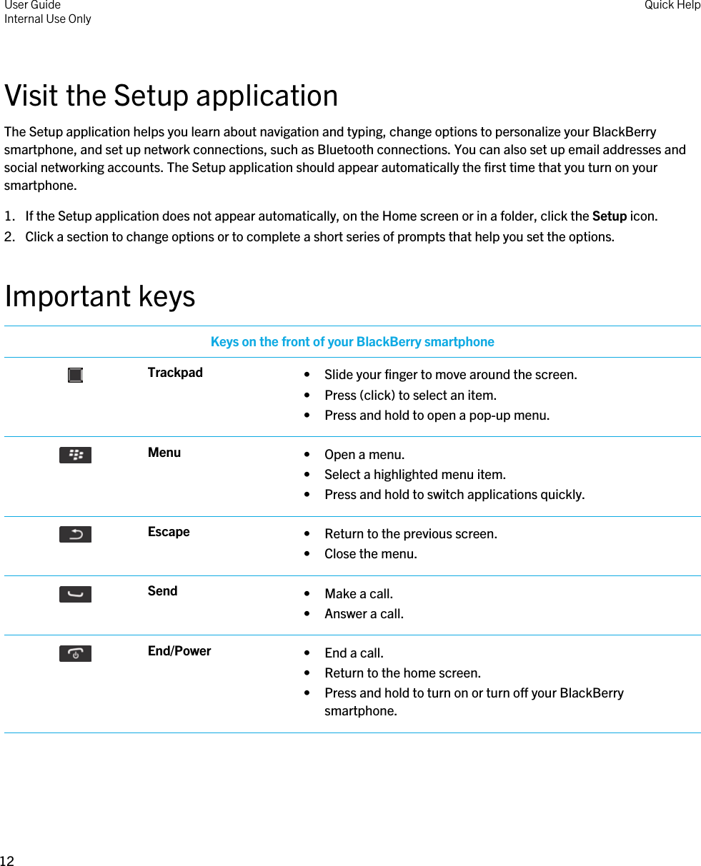Visit the Setup applicationThe Setup application helps you learn about navigation and typing, change options to personalize your BlackBerry smartphone, and set up network connections, such as Bluetooth connections. You can also set up email addresses and social networking accounts. The Setup application should appear automatically the first time that you turn on your smartphone.1. If the Setup application does not appear automatically, on the Home screen or in a folder, click the Setup icon.2. Click a section to change options or to complete a short series of prompts that help you set the options.Important keysKeys on the front of your BlackBerry smartphone Trackpad • Slide your finger to move around the screen.• Press (click) to select an item.• Press and hold to open a pop-up menu. Menu • Open a menu.• Select a highlighted menu item.• Press and hold to switch applications quickly. Escape • Return to the previous screen.• Close the menu. Send • Make a call.• Answer a call. End/Power • End a call.• Return to the home screen.• Press and hold to turn on or turn off your BlackBerry smartphone.User GuideInternal Use Only Quick Help12 