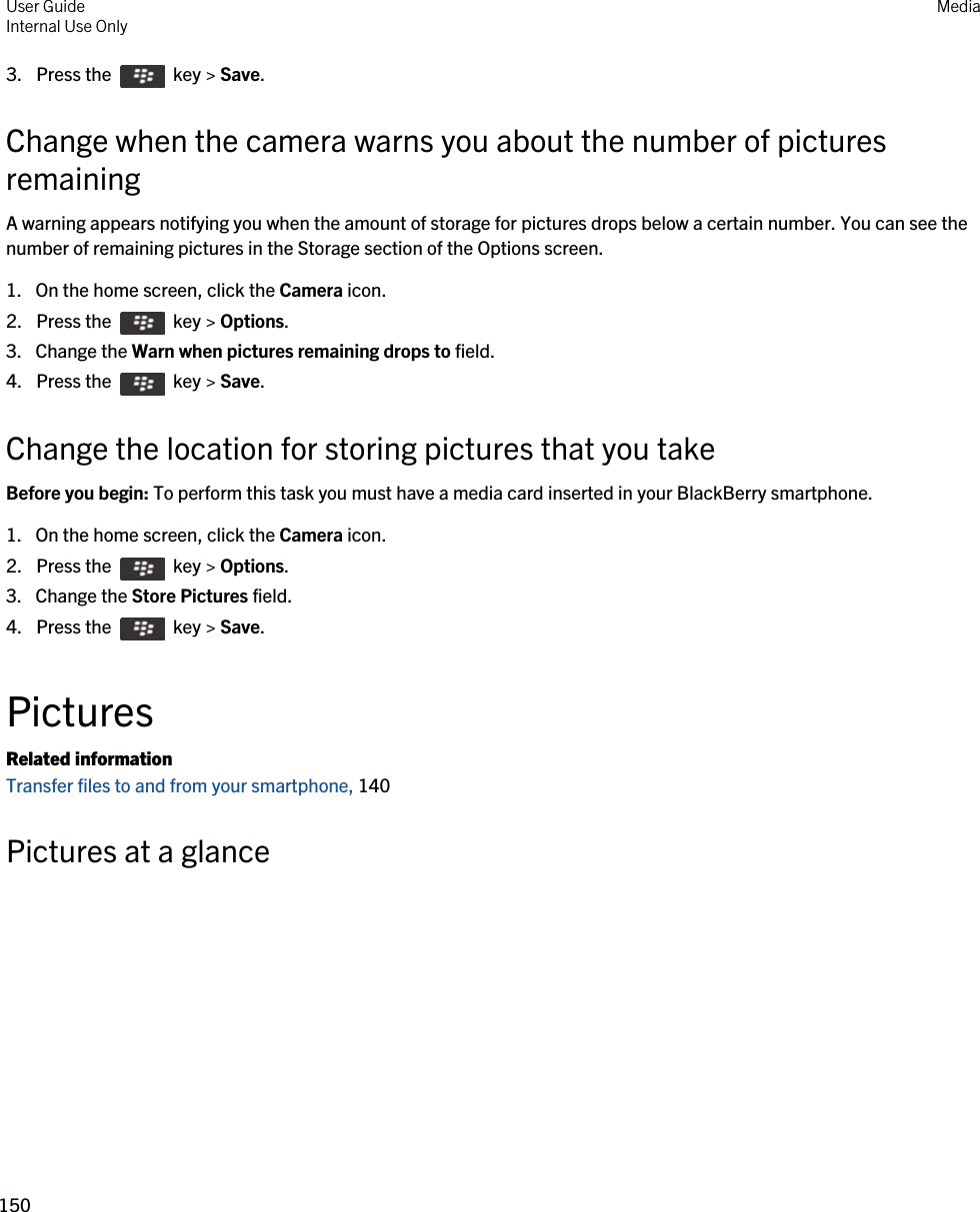 3.  Press the    key &gt; Save. Change when the camera warns you about the number of pictures remainingA warning appears notifying you when the amount of storage for pictures drops below a certain number. You can see the number of remaining pictures in the Storage section of the Options screen.1. On the home screen, click the Camera icon.2.  Press the    key &gt; Options. 3. Change the Warn when pictures remaining drops to field.4.  Press the    key &gt; Save. Change the location for storing pictures that you takeBefore you begin: To perform this task you must have a media card inserted in your BlackBerry smartphone.1. On the home screen, click the Camera icon.2.  Press the    key &gt; Options. 3. Change the Store Pictures field.4.  Press the    key &gt; Save. PicturesRelated informationTransfer files to and from your smartphone, 140 Pictures at a glance User GuideInternal Use Only Media150 