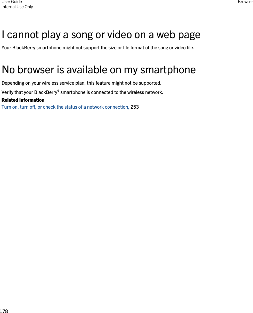 I cannot play a song or video on a web pageYour BlackBerry smartphone might not support the size or file format of the song or video file.No browser is available on my smartphoneDepending on your wireless service plan, this feature might not be supported.Verify that your BlackBerry® smartphone is connected to the wireless network.Related informationTurn on, turn off, or check the status of a network connection, 253User GuideInternal Use Only Browser178 