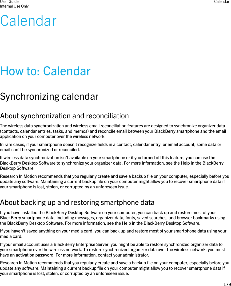 CalendarHow to: CalendarSynchronizing calendarAbout synchronization and reconciliationThe wireless data synchronization and wireless email reconciliation features are designed to synchronize organizer data (contacts, calendar entries, tasks, and memos) and reconcile email between your BlackBerry smartphone and the email application on your computer over the wireless network.In rare cases, if your smartphone doesn&apos;t recognize fields in a contact, calendar entry, or email account, some data or email can&apos;t be synchronized or reconciled.If wireless data synchronization isn&apos;t available on your smartphone or if you turned off this feature, you can use the BlackBerry Desktop Software to synchronize your organizer data. For more information, see the Help in the BlackBerry Desktop Software.Research In Motion recommends that you regularly create and save a backup file on your computer, especially before you update any software. Maintaining a current backup file on your computer might allow you to recover smartphone data if your smartphone is lost, stolen, or corrupted by an unforeseen issue.About backing up and restoring smartphone dataIf you have installed the BlackBerry Desktop Software on your computer, you can back up and restore most of your BlackBerry smartphone data, including messages, organizer data, fonts, saved searches, and browser bookmarks using the BlackBerry Desktop Software. For more information, see the Help in the BlackBerry Desktop Software.If you haven&apos;t saved anything on your media card, you can back up and restore most of your smartphone data using your media card.If your email account uses a BlackBerry Enterprise Server, you might be able to restore synchronized organizer data to your smartphone over the wireless network. To restore synchronized organizer data over the wireless network, you must have an activation password. For more information, contact your administrator.Research In Motion recommends that you regularly create and save a backup file on your computer, especially before you update any software. Maintaining a current backup file on your computer might allow you to recover smartphone data if your smartphone is lost, stolen, or corrupted by an unforeseen issue.User GuideInternal Use Only Calendar179 
