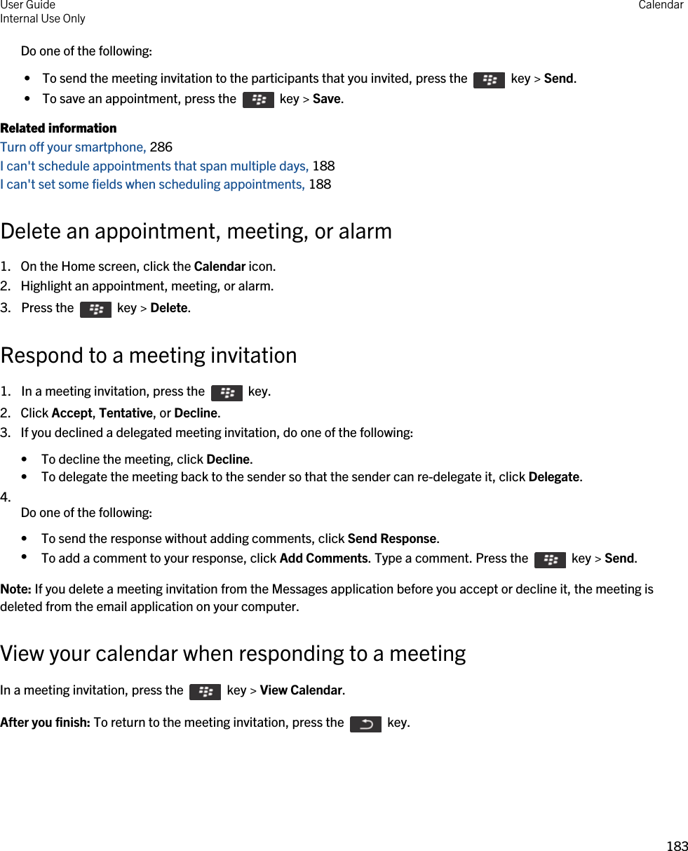 Do one of the following: •  To send the meeting invitation to the participants that you invited, press the    key &gt; Send. •  To save an appointment, press the    key &gt; Save.Related informationTurn off your smartphone, 286I can&apos;t schedule appointments that span multiple days, 188I can&apos;t set some fields when scheduling appointments, 188Delete an appointment, meeting, or alarm1. On the Home screen, click the Calendar icon.2. Highlight an appointment, meeting, or alarm.3.  Press the    key &gt; Delete. Respond to a meeting invitation1.  In a meeting invitation, press the    key. 2. Click Accept, Tentative, or Decline.3. If you declined a delegated meeting invitation, do one of the following:• To decline the meeting, click Decline.• To delegate the meeting back to the sender so that the sender can re-delegate it, click Delegate.4.  Do one of the following:• To send the response without adding comments, click Send Response.•To add a comment to your response, click Add Comments. Type a comment. Press the    key &gt; Send.Note: If you delete a meeting invitation from the Messages application before you accept or decline it, the meeting is deleted from the email application on your computer.View your calendar when responding to a meetingIn a meeting invitation, press the    key &gt; View Calendar.After you finish: To return to the meeting invitation, press the    key.User GuideInternal Use Only Calendar183 
