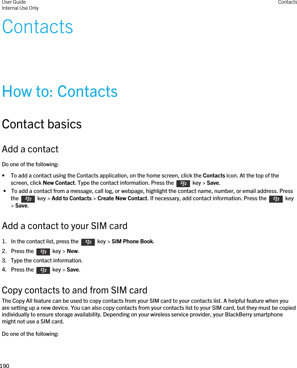 ContactsHow to: ContactsContact basicsAdd a contactDo one of the following:• To add a contact using the Contacts application, on the home screen, click the Contacts icon. At the top of the screen, click New Contact. Type the contact information. Press the    key &gt; Save. •  To add a contact from a message, call log, or webpage, highlight the contact name, number, or email address. Press the    key &gt; Add to Contacts &gt; Create New Contact. If necessary, add contact information. Press the    key &gt; Save.Add a contact to your SIM card1.  In the contact list, press the    key &gt; SIM Phone Book. 2.  Press the    key &gt; New. 3. Type the contact information.4.  Press the    key &gt; Save. Copy contacts to and from SIM cardThe Copy All feature can be used to copy contacts from your SIM card to your contacts list. A helpful feature when you are setting up a new device. You can also copy contacts from your contacts list to your SIM card, but they must be copied individually to ensure storage availability. Depending on your wireless service provider, your BlackBerry smartphone might not use a SIM card. Do one of the following:User GuideInternal Use Only Contacts190 
