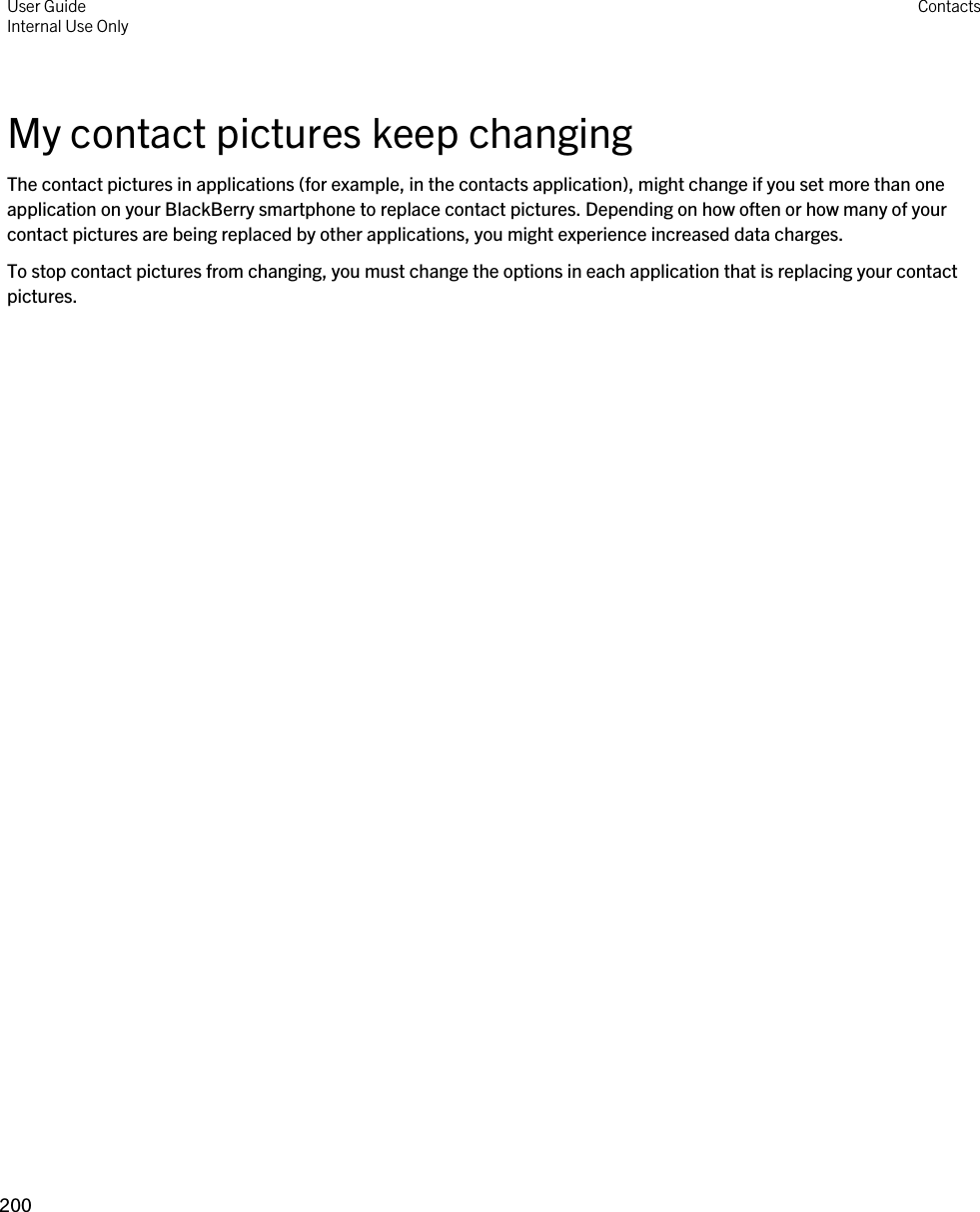 My contact pictures keep changingThe contact pictures in applications (for example, in the contacts application), might change if you set more than one application on your BlackBerry smartphone to replace contact pictures. Depending on how often or how many of your contact pictures are being replaced by other applications, you might experience increased data charges.To stop contact pictures from changing, you must change the options in each application that is replacing your contact pictures.User GuideInternal Use Only Contacts200 
