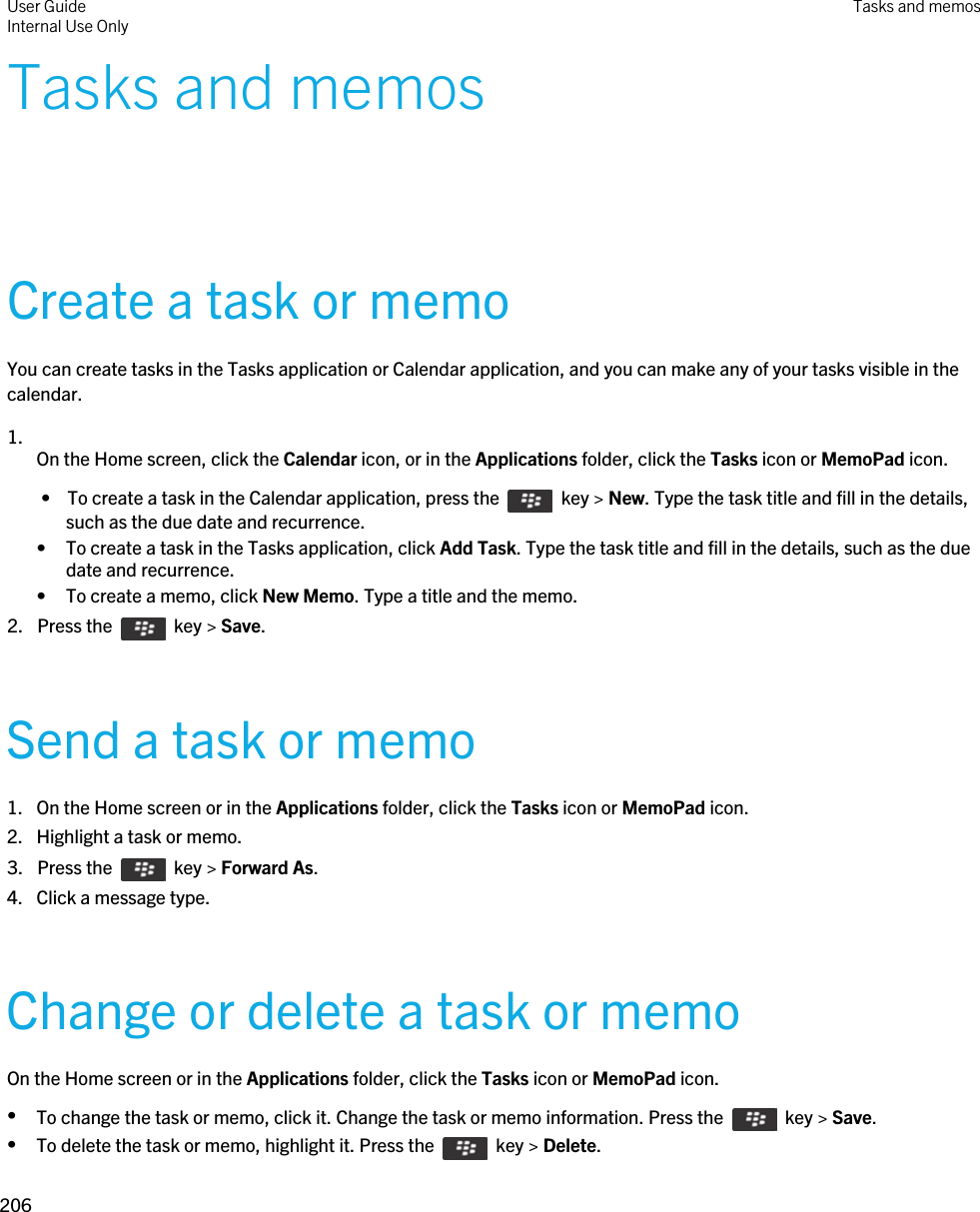 Tasks and memosCreate a task or memoYou can create tasks in the Tasks application or Calendar application, and you can make any of your tasks visible in the calendar.1.  On the Home screen, click the Calendar icon, or in the Applications folder, click the Tasks icon or MemoPad icon. •  To create a task in the Calendar application, press the    key &gt; New. Type the task title and fill in the details, such as the due date and recurrence.• To create a task in the Tasks application, click Add Task. Type the task title and fill in the details, such as the due date and recurrence.• To create a memo, click New Memo. Type a title and the memo.2.  Press the    key &gt; Save. Send a task or memo1. On the Home screen or in the Applications folder, click the Tasks icon or MemoPad icon.2. Highlight a task or memo.3.  Press the    key &gt; Forward As.4. Click a message type.Change or delete a task or memoOn the Home screen or in the Applications folder, click the Tasks icon or MemoPad icon.•To change the task or memo, click it. Change the task or memo information. Press the    key &gt; Save.•To delete the task or memo, highlight it. Press the    key &gt; Delete.User GuideInternal Use Only Tasks and memos206 