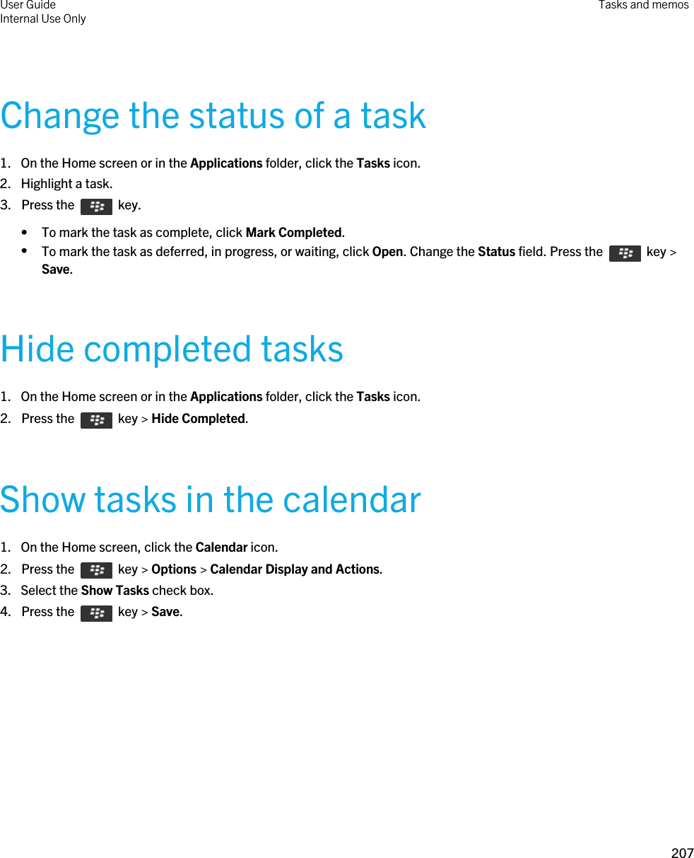 Change the status of a task1. On the Home screen or in the Applications folder, click the Tasks icon.2. Highlight a task.3.  Press the    key. • To mark the task as complete, click Mark Completed.•To mark the task as deferred, in progress, or waiting, click Open. Change the Status field. Press the    key &gt; Save.Hide completed tasks1. On the Home screen or in the Applications folder, click the Tasks icon.2.  Press the    key &gt; Hide Completed.Show tasks in the calendar1. On the Home screen, click the Calendar icon.2.  Press the    key &gt; Options &gt; Calendar Display and Actions. 3. Select the Show Tasks check box.4.  Press the    key &gt; Save. User GuideInternal Use Only Tasks and memos207 