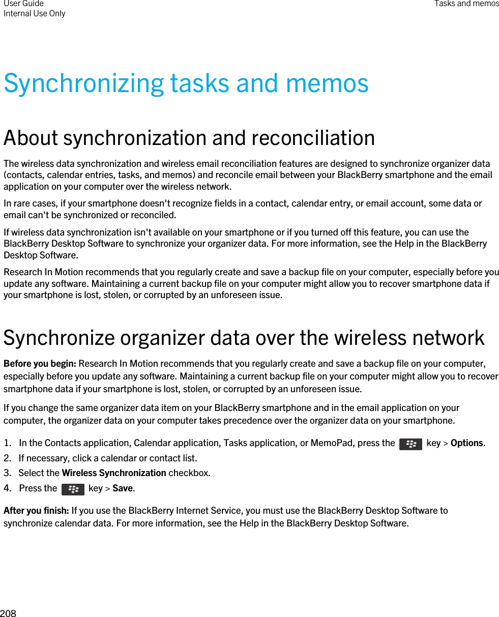 Synchronizing tasks and memosAbout synchronization and reconciliationThe wireless data synchronization and wireless email reconciliation features are designed to synchronize organizer data (contacts, calendar entries, tasks, and memos) and reconcile email between your BlackBerry smartphone and the email application on your computer over the wireless network.In rare cases, if your smartphone doesn&apos;t recognize fields in a contact, calendar entry, or email account, some data or email can&apos;t be synchronized or reconciled.If wireless data synchronization isn&apos;t available on your smartphone or if you turned off this feature, you can use the BlackBerry Desktop Software to synchronize your organizer data. For more information, see the Help in the BlackBerry Desktop Software.Research In Motion recommends that you regularly create and save a backup file on your computer, especially before you update any software. Maintaining a current backup file on your computer might allow you to recover smartphone data if your smartphone is lost, stolen, or corrupted by an unforeseen issue.Synchronize organizer data over the wireless networkBefore you begin: Research In Motion recommends that you regularly create and save a backup file on your computer, especially before you update any software. Maintaining a current backup file on your computer might allow you to recover smartphone data if your smartphone is lost, stolen, or corrupted by an unforeseen issue.If you change the same organizer data item on your BlackBerry smartphone and in the email application on your computer, the organizer data on your computer takes precedence over the organizer data on your smartphone.1.  In the Contacts application, Calendar application, Tasks application, or MemoPad, press the    key &gt; Options. 2. If necessary, click a calendar or contact list.3. Select the Wireless Synchronization checkbox.4.  Press the    key &gt; Save. After you finish: If you use the BlackBerry Internet Service, you must use the BlackBerry Desktop Software to synchronize calendar data. For more information, see the Help in the BlackBerry Desktop Software.User GuideInternal Use Only Tasks and memos208 