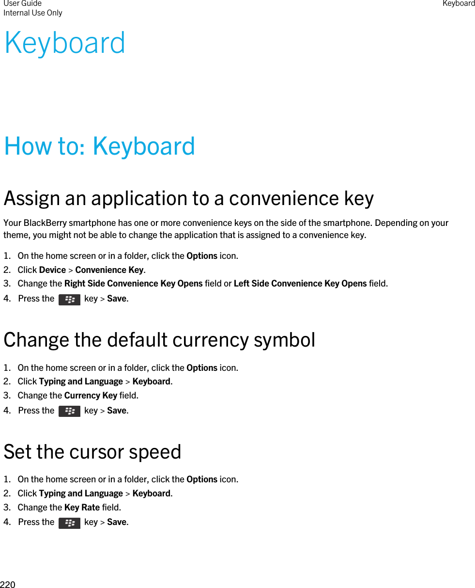 KeyboardHow to: KeyboardAssign an application to a convenience keyYour BlackBerry smartphone has one or more convenience keys on the side of the smartphone. Depending on your theme, you might not be able to change the application that is assigned to a convenience key.1. On the home screen or in a folder, click the Options icon.2. Click Device &gt; Convenience Key.3. Change the Right Side Convenience Key Opens field or Left Side Convenience Key Opens field.4.  Press the    key &gt; Save. Change the default currency symbol1. On the home screen or in a folder, click the Options icon.2. Click Typing and Language &gt; Keyboard.3. Change the Currency Key field.4.  Press the    key &gt; Save. Set the cursor speed1. On the home screen or in a folder, click the Options icon.2. Click Typing and Language &gt; Keyboard.3. Change the Key Rate field.4.  Press the    key &gt; Save. User GuideInternal Use Only Keyboard220 
