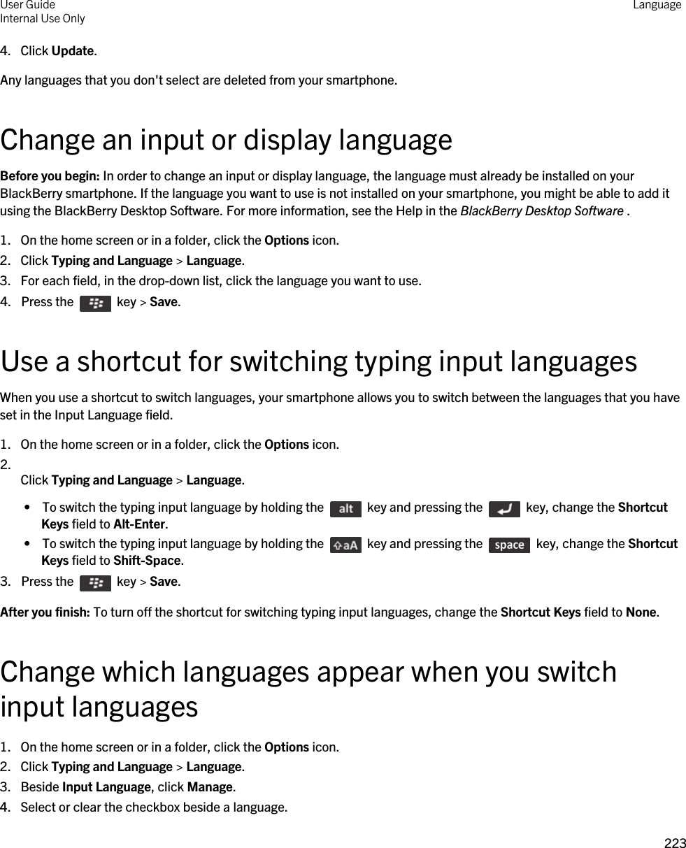 4. Click Update.Any languages that you don&apos;t select are deleted from your smartphone.Change an input or display languageBefore you begin: In order to change an input or display language, the language must already be installed on your BlackBerry smartphone. If the language you want to use is not installed on your smartphone, you might be able to add it using the BlackBerry Desktop Software. For more information, see the Help in the BlackBerry Desktop Software .1. On the home screen or in a folder, click the Options icon.2. Click Typing and Language &gt; Language.3. For each field, in the drop-down list, click the language you want to use.4.  Press the    key &gt; Save. Use a shortcut for switching typing input languagesWhen you use a shortcut to switch languages, your smartphone allows you to switch between the languages that you have set in the Input Language field.1. On the home screen or in a folder, click the Options icon.2.  Click Typing and Language &gt; Language. •  To switch the typing input language by holding the    key and pressing the    key, change the Shortcut Keys field to Alt-Enter. •  To switch the typing input language by holding the    key and pressing the    key, change the Shortcut Keys field to Shift-Space.3.  Press the    key &gt; Save. After you finish: To turn off the shortcut for switching typing input languages, change the Shortcut Keys field to None.Change which languages appear when you switch input languages1. On the home screen or in a folder, click the Options icon.2. Click Typing and Language &gt; Language.3. Beside Input Language, click Manage.4. Select or clear the checkbox beside a language.User GuideInternal Use Only Language223 