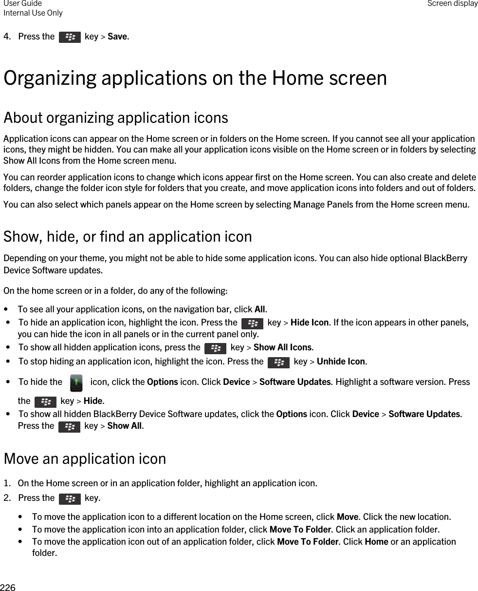 4.  Press the    key &gt; Save. Organizing applications on the Home screenAbout organizing application iconsApplication icons can appear on the Home screen or in folders on the Home screen. If you cannot see all your application icons, they might be hidden. You can make all your application icons visible on the Home screen or in folders by selecting Show All Icons from the Home screen menu.You can reorder application icons to change which icons appear first on the Home screen. You can also create and delete folders, change the folder icon style for folders that you create, and move application icons into folders and out of folders.You can also select which panels appear on the Home screen by selecting Manage Panels from the Home screen menu.Show, hide, or find an application iconDepending on your theme, you might not be able to hide some application icons. You can also hide optional BlackBerry Device Software updates.On the home screen or in a folder, do any of the following:• To see all your application icons, on the navigation bar, click All. •  To hide an application icon, highlight the icon. Press the    key &gt; Hide Icon. If the icon appears in other panels, you can hide the icon in all panels or in the current panel only. •  To show all hidden application icons, press the    key &gt; Show All Icons. •  To stop hiding an application icon, highlight the icon. Press the    key &gt; Unhide Icon. •  To hide the    icon, click the Options icon. Click Device &gt; Software Updates. Highlight a software version. Press the    key &gt; Hide. •  To show all hidden BlackBerry Device Software updates, click the Options icon. Click Device &gt; Software Updates. Press the    key &gt; Show All.Move an application icon1. On the Home screen or in an application folder, highlight an application icon.2.  Press the    key. • To move the application icon to a different location on the Home screen, click Move. Click the new location.• To move the application icon into an application folder, click Move To Folder. Click an application folder.• To move the application icon out of an application folder, click Move To Folder. Click Home or an application folder.User GuideInternal Use Only Screen display226 