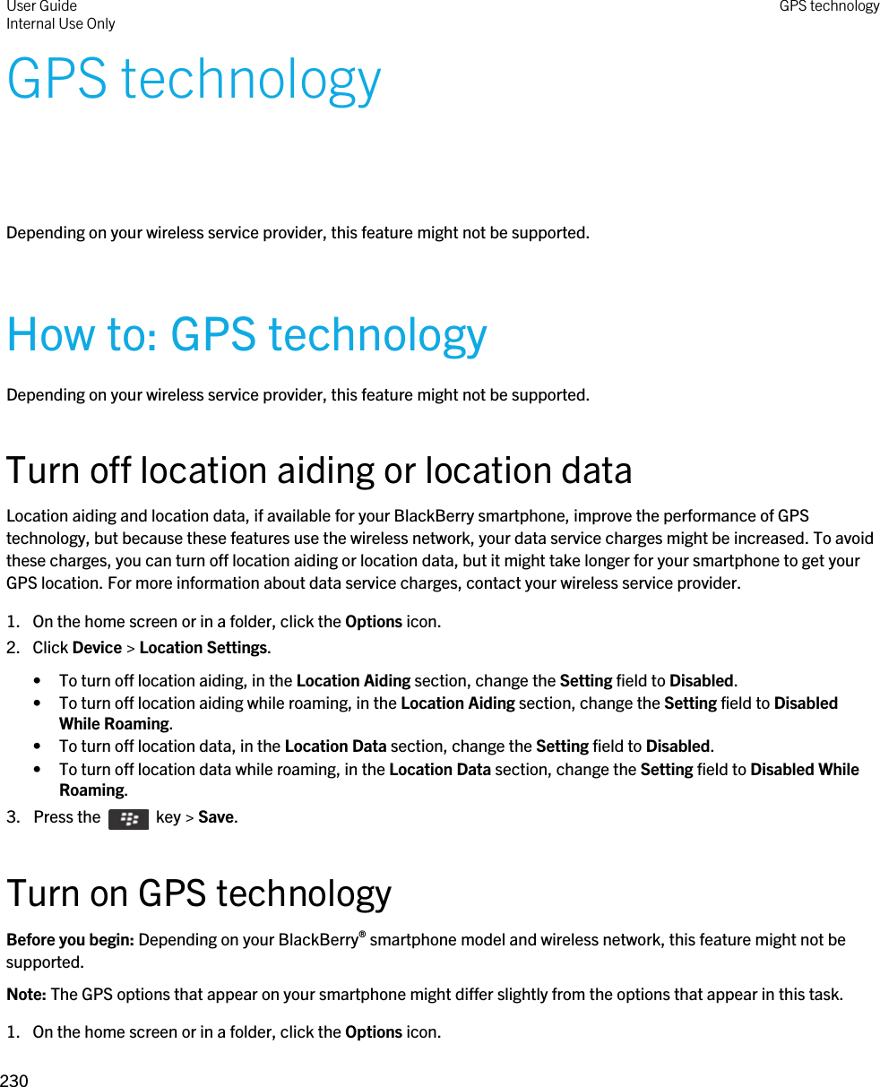GPS technologyDepending on your wireless service provider, this feature might not be supported. How to: GPS technologyDepending on your wireless service provider, this feature might not be supported. Turn off location aiding or location dataLocation aiding and location data, if available for your BlackBerry smartphone, improve the performance of GPS technology, but because these features use the wireless network, your data service charges might be increased. To avoid these charges, you can turn off location aiding or location data, but it might take longer for your smartphone to get your GPS location. For more information about data service charges, contact your wireless service provider.1. On the home screen or in a folder, click the Options icon.2. Click Device &gt; Location Settings.• To turn off location aiding, in the Location Aiding section, change the Setting field to Disabled.• To turn off location aiding while roaming, in the Location Aiding section, change the Setting field to Disabled While Roaming.• To turn off location data, in the Location Data section, change the Setting field to Disabled.• To turn off location data while roaming, in the Location Data section, change the Setting field to Disabled While Roaming.3.  Press the    key &gt; Save. Turn on GPS technologyBefore you begin: Depending on your BlackBerry® smartphone model and wireless network, this feature might not be supported. Note: The GPS options that appear on your smartphone might differ slightly from the options that appear in this task.1. On the home screen or in a folder, click the Options icon.User GuideInternal Use Only GPS technology230 