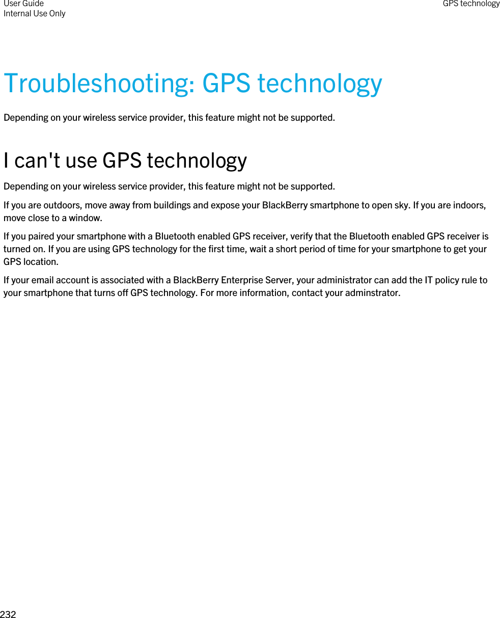Troubleshooting: GPS technologyDepending on your wireless service provider, this feature might not be supported. I can&apos;t use GPS technologyDepending on your wireless service provider, this feature might not be supported. If you are outdoors, move away from buildings and expose your BlackBerry smartphone to open sky. If you are indoors, move close to a window.If you paired your smartphone with a Bluetooth enabled GPS receiver, verify that the Bluetooth enabled GPS receiver is turned on. If you are using GPS technology for the first time, wait a short period of time for your smartphone to get your GPS location.If your email account is associated with a BlackBerry Enterprise Server, your administrator can add the IT policy rule to your smartphone that turns off GPS technology. For more information, contact your adminstrator.User GuideInternal Use Only GPS technology232 