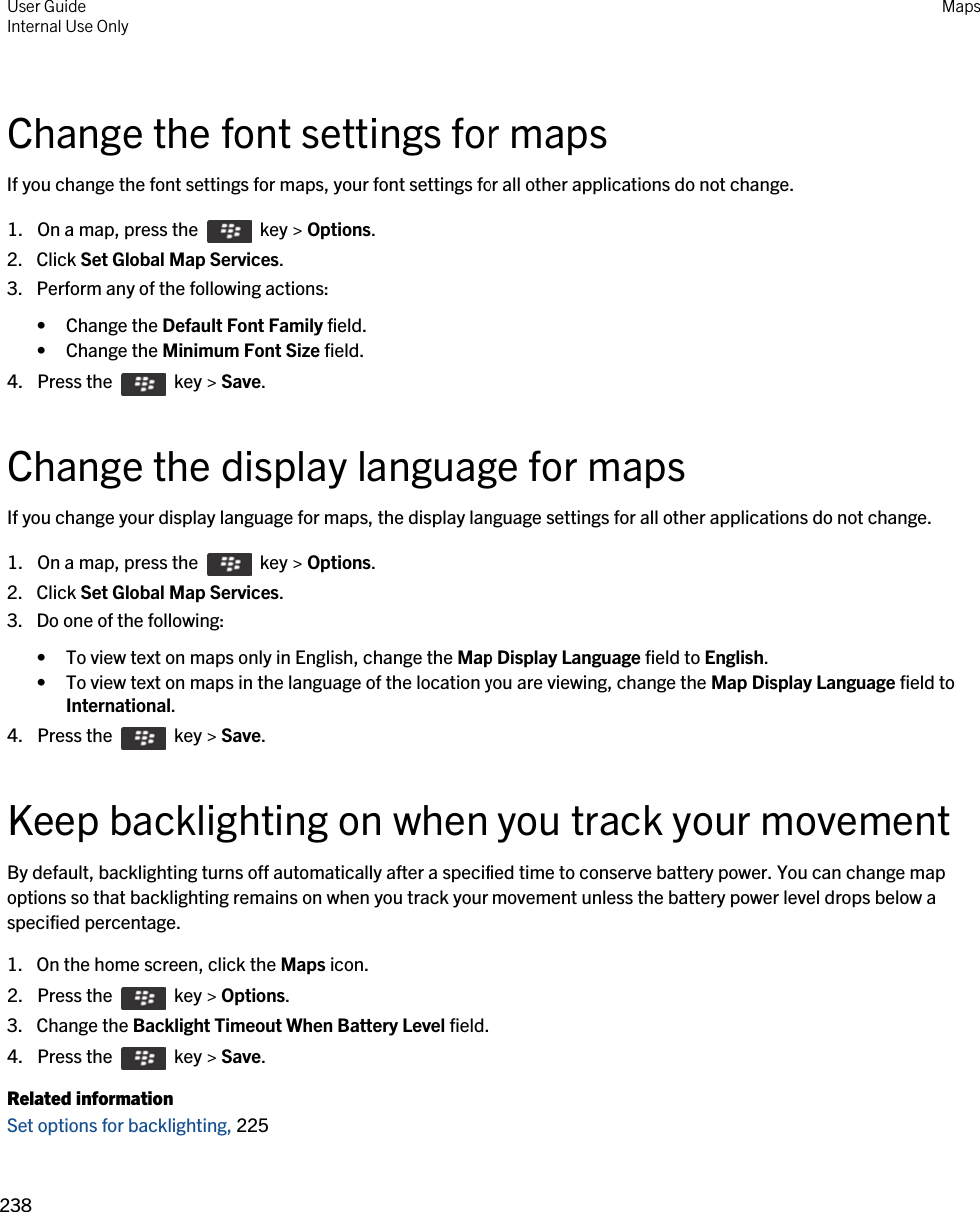 Change the font settings for mapsIf you change the font settings for maps, your font settings for all other applications do not change.1.  On a map, press the    key &gt; Options.2. Click Set Global Map Services.3. Perform any of the following actions:• Change the Default Font Family field.• Change the Minimum Font Size field.4.  Press the    key &gt; Save. Change the display language for mapsIf you change your display language for maps, the display language settings for all other applications do not change.1.  On a map, press the    key &gt; Options.2. Click Set Global Map Services.3. Do one of the following:• To view text on maps only in English, change the Map Display Language field to English.• To view text on maps in the language of the location you are viewing, change the Map Display Language field to International.4.  Press the    key &gt; Save. Keep backlighting on when you track your movementBy default, backlighting turns off automatically after a specified time to conserve battery power. You can change map options so that backlighting remains on when you track your movement unless the battery power level drops below a specified percentage.1. On the home screen, click the Maps icon.2.  Press the    key &gt; Options. 3. Change the Backlight Timeout When Battery Level field.4.  Press the    key &gt; Save. Related informationSet options for backlighting, 225 User GuideInternal Use Only Maps238 
