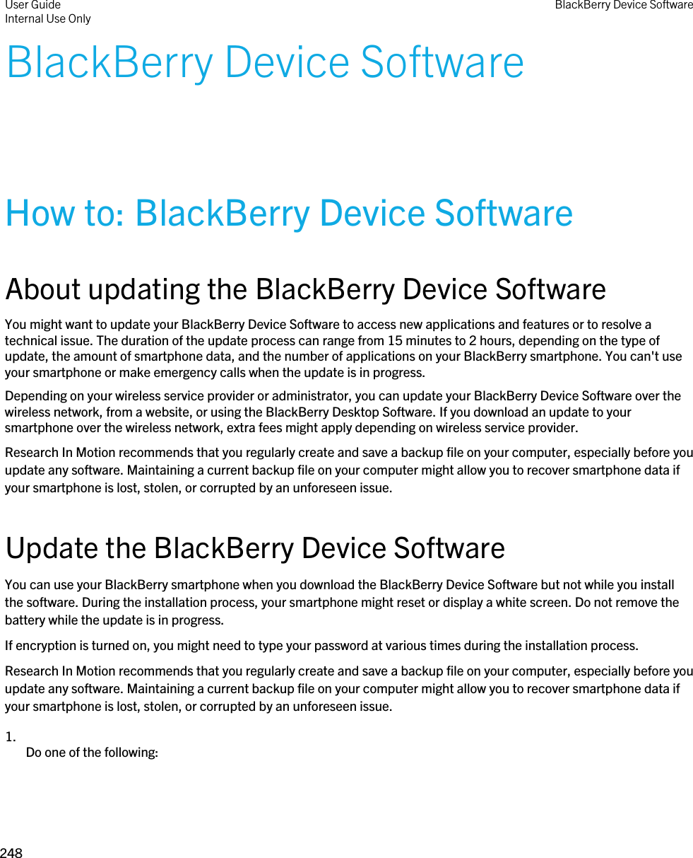 BlackBerry Device SoftwareHow to: BlackBerry Device SoftwareAbout updating the BlackBerry Device SoftwareYou might want to update your BlackBerry Device Software to access new applications and features or to resolve a technical issue. The duration of the update process can range from 15 minutes to 2 hours, depending on the type of update, the amount of smartphone data, and the number of applications on your BlackBerry smartphone. You can&apos;t use your smartphone or make emergency calls when the update is in progress.Depending on your wireless service provider or administrator, you can update your BlackBerry Device Software over the wireless network, from a website, or using the BlackBerry Desktop Software. If you download an update to your smartphone over the wireless network, extra fees might apply depending on wireless service provider.Research In Motion recommends that you regularly create and save a backup file on your computer, especially before you update any software. Maintaining a current backup file on your computer might allow you to recover smartphone data if your smartphone is lost, stolen, or corrupted by an unforeseen issue.Update the BlackBerry Device SoftwareYou can use your BlackBerry smartphone when you download the BlackBerry Device Software but not while you install the software. During the installation process, your smartphone might reset or display a white screen. Do not remove the battery while the update is in progress.If encryption is turned on, you might need to type your password at various times during the installation process.Research In Motion recommends that you regularly create and save a backup file on your computer, especially before you update any software. Maintaining a current backup file on your computer might allow you to recover smartphone data if your smartphone is lost, stolen, or corrupted by an unforeseen issue.1.  Do one of the following:User GuideInternal Use Only BlackBerry Device Software248 