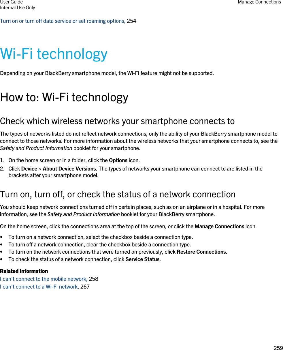 Turn on or turn off data service or set roaming options, 254 Wi-Fi technologyDepending on your BlackBerry smartphone model, the Wi-Fi feature might not be supported.How to: Wi-Fi technologyCheck which wireless networks your smartphone connects toThe types of networks listed do not reflect network connections, only the ability of your BlackBerry smartphone model to connect to those networks. For more information about the wireless networks that your smartphone connects to, see the Safety and Product Information booklet for your smartphone.1. On the home screen or in a folder, click the Options icon.2. Click Device &gt; About Device Versions. The types of networks your smartphone can connect to are listed in the brackets after your smartphone model.Turn on, turn off, or check the status of a network connectionYou should keep network connections turned off in certain places, such as on an airplane or in a hospital. For more information, see the Safety and Product Information booklet for your BlackBerry smartphone.On the home screen, click the connections area at the top of the screen, or click the Manage Connections icon.• To turn on a network connection, select the checkbox beside a connection type.• To turn off a network connection, clear the checkbox beside a connection type.• To turn on the network connections that were turned on previously, click Restore Connections.• To check the status of a network connection, click Service Status.Related informationI can&apos;t connect to the mobile network, 258 I can&apos;t connect to a Wi-Fi network, 267User GuideInternal Use Only Manage Connections259 
