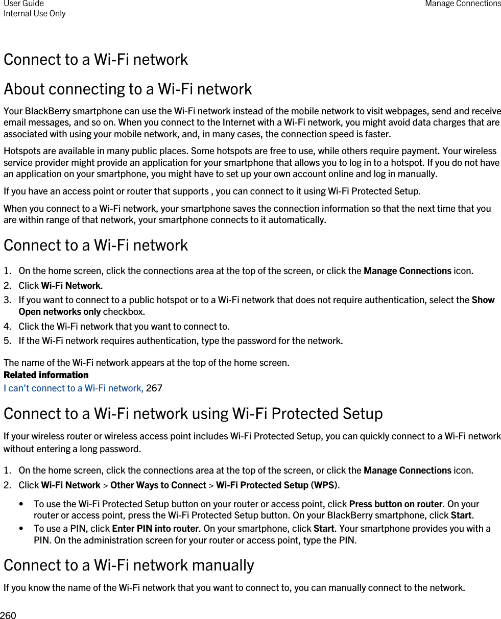 Connect to a Wi-Fi networkAbout connecting to a Wi-Fi networkYour BlackBerry smartphone can use the Wi-Fi network instead of the mobile network to visit webpages, send and receive email messages, and so on. When you connect to the Internet with a Wi-Fi network, you might avoid data charges that are associated with using your mobile network, and, in many cases, the connection speed is faster.Hotspots are available in many public places. Some hotspots are free to use, while others require payment. Your wireless service provider might provide an application for your smartphone that allows you to log in to a hotspot. If you do not have an application on your smartphone, you might have to set up your own account online and log in manually.If you have an access point or router that supports , you can connect to it using Wi-Fi Protected Setup.When you connect to a Wi-Fi network, your smartphone saves the connection information so that the next time that you are within range of that network, your smartphone connects to it automatically.Connect to a Wi-Fi network1. On the home screen, click the connections area at the top of the screen, or click the Manage Connections icon.2. Click Wi-Fi Network.3. If you want to connect to a public hotspot or to a Wi-Fi network that does not require authentication, select the Show Open networks only checkbox.4. Click the Wi-Fi network that you want to connect to.5. If the Wi-Fi network requires authentication, type the password for the network.The name of the Wi-Fi network appears at the top of the home screen.Related informationI can&apos;t connect to a Wi-Fi network, 267Connect to a Wi-Fi network using Wi-Fi Protected SetupIf your wireless router or wireless access point includes Wi-Fi Protected Setup, you can quickly connect to a Wi-Fi network without entering a long password.1. On the home screen, click the connections area at the top of the screen, or click the Manage Connections icon.2. Click Wi-Fi Network &gt; Other Ways to Connect &gt; Wi-Fi Protected Setup (WPS).• To use the Wi-Fi Protected Setup button on your router or access point, click Press button on router. On your router or access point, press the Wi-Fi Protected Setup button. On your BlackBerry smartphone, click Start.• To use a PIN, click Enter PIN into router. On your smartphone, click Start. Your smartphone provides you with a PIN. On the administration screen for your router or access point, type the PIN.Connect to a Wi-Fi network manuallyIf you know the name of the Wi-Fi network that you want to connect to, you can manually connect to the network.User GuideInternal Use Only Manage Connections260 