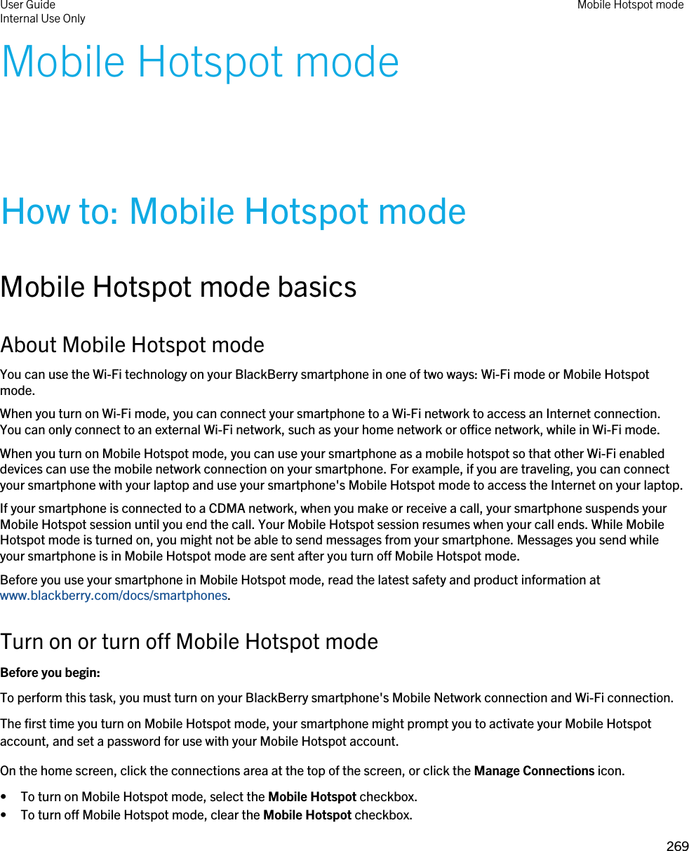 Mobile Hotspot modeHow to: Mobile Hotspot modeMobile Hotspot mode basicsAbout Mobile Hotspot modeYou can use the Wi-Fi technology on your BlackBerry smartphone in one of two ways: Wi-Fi mode or Mobile Hotspot mode.When you turn on Wi-Fi mode, you can connect your smartphone to a Wi-Fi network to access an Internet connection. You can only connect to an external Wi-Fi network, such as your home network or office network, while in Wi-Fi mode.When you turn on Mobile Hotspot mode, you can use your smartphone as a mobile hotspot so that other Wi-Fi enabled devices can use the mobile network connection on your smartphone. For example, if you are traveling, you can connect your smartphone with your laptop and use your smartphone&apos;s Mobile Hotspot mode to access the Internet on your laptop.If your smartphone is connected to a CDMA network, when you make or receive a call, your smartphone suspends your Mobile Hotspot session until you end the call. Your Mobile Hotspot session resumes when your call ends. While Mobile Hotspot mode is turned on, you might not be able to send messages from your smartphone. Messages you send while your smartphone is in Mobile Hotspot mode are sent after you turn off Mobile Hotspot mode.Before you use your smartphone in Mobile Hotspot mode, read the latest safety and product information at www.blackberry.com/docs/smartphones.Turn on or turn off Mobile Hotspot modeBefore you begin: To perform this task, you must turn on your BlackBerry smartphone&apos;s Mobile Network connection and Wi-Fi connection.The first time you turn on Mobile Hotspot mode, your smartphone might prompt you to activate your Mobile Hotspot account, and set a password for use with your Mobile Hotspot account.On the home screen, click the connections area at the top of the screen, or click the Manage Connections icon.• To turn on Mobile Hotspot mode, select the Mobile Hotspot checkbox.• To turn off Mobile Hotspot mode, clear the Mobile Hotspot checkbox.User GuideInternal Use Only Mobile Hotspot mode269 