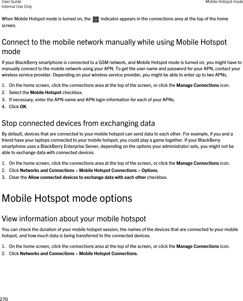 When Mobile Hotspot mode is turned on, the    indicator appears in the connections area at the top of the home screen.Connect to the mobile network manually while using Mobile Hotspot modeIf your BlackBerry smartphone is connected to a GSM network, and Mobile Hotspot mode is turned on, you might have to manually connect to the mobile network using your APN. To get the user name and password for your APN, contact your wireless service provider. Depending on your wireless service provider, you might be able to enter up to two APNs.1. On the home screen, click the connections area at the top of the screen, or click the Manage Connections icon.2. Select the Mobile Hotspot checkbox.3. If necessary, enter the APN name and APN login information for each of your APNs.4. Click OK.Stop connected devices from exchanging dataBy default, devices that are connected to your mobile hotspot can send data to each other. For example, if you and a friend have your laptops connected to your mobile hotspot, you could play a game together. If your BlackBerry smartphone uses a BlackBerry Enterprise Server, depending on the options your administrator sets, you might not be able to exchange data with connected devices.1. On the home screen, click the connections area at the top of the screen, or click the Manage Connections icon.2. Click Networks and Connections &gt; Mobile Hotspot Connections &gt; Options.3. Clear the Allow connected devices to exchange data with each other checkbox.Mobile Hotspot mode optionsView information about your mobile hotspotYou can check the duration of your mobile hotspot session, the names of the devices that are connected to your mobile hotspot, and how much data is being transferred to the connected devices.1. On the home screen, click the connections area at the top of the screen, or click the Manage Connections icon.2. Click Networks and Connections &gt; Mobile Hotspot Connections.User GuideInternal Use Only Mobile Hotspot mode270 