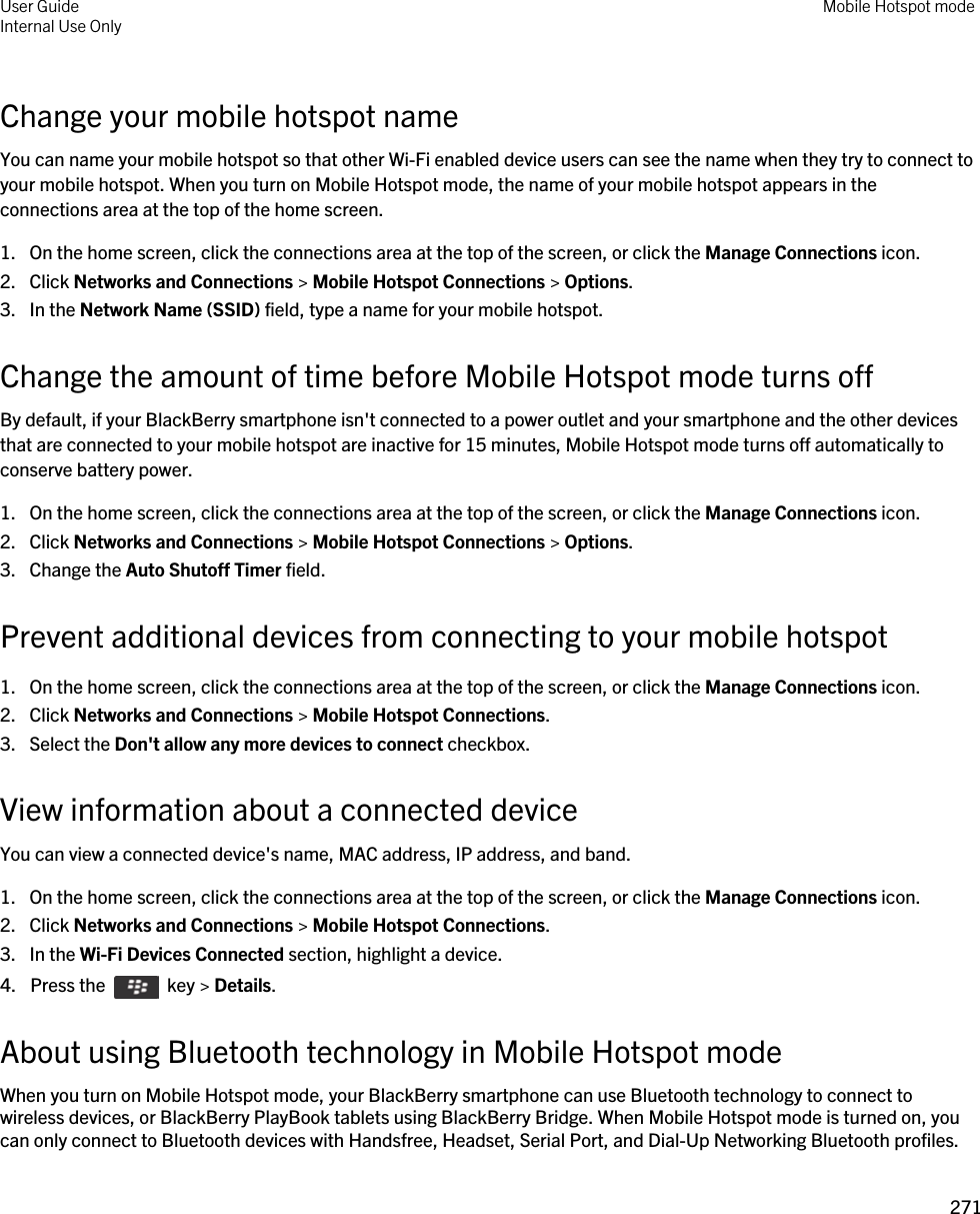 Change your mobile hotspot nameYou can name your mobile hotspot so that other Wi-Fi enabled device users can see the name when they try to connect to your mobile hotspot. When you turn on Mobile Hotspot mode, the name of your mobile hotspot appears in the connections area at the top of the home screen.1. On the home screen, click the connections area at the top of the screen, or click the Manage Connections icon.2. Click Networks and Connections &gt; Mobile Hotspot Connections &gt; Options.3. In the Network Name (SSID) field, type a name for your mobile hotspot.Change the amount of time before Mobile Hotspot mode turns offBy default, if your BlackBerry smartphone isn&apos;t connected to a power outlet and your smartphone and the other devices that are connected to your mobile hotspot are inactive for 15 minutes, Mobile Hotspot mode turns off automatically to conserve battery power.1. On the home screen, click the connections area at the top of the screen, or click the Manage Connections icon.2. Click Networks and Connections &gt; Mobile Hotspot Connections &gt; Options.3. Change the Auto Shutoff Timer field.Prevent additional devices from connecting to your mobile hotspot1. On the home screen, click the connections area at the top of the screen, or click the Manage Connections icon.2. Click Networks and Connections &gt; Mobile Hotspot Connections.3. Select the Don&apos;t allow any more devices to connect checkbox.View information about a connected deviceYou can view a connected device&apos;s name, MAC address, IP address, and band.1. On the home screen, click the connections area at the top of the screen, or click the Manage Connections icon.2. Click Networks and Connections &gt; Mobile Hotspot Connections.3. In the Wi-Fi Devices Connected section, highlight a device.4.  Press the    key &gt; Details.About using Bluetooth technology in Mobile Hotspot modeWhen you turn on Mobile Hotspot mode, your BlackBerry smartphone can use Bluetooth technology to connect to wireless devices, or BlackBerry PlayBook tablets using BlackBerry Bridge. When Mobile Hotspot mode is turned on, you can only connect to Bluetooth devices with Handsfree, Headset, Serial Port, and Dial-Up Networking Bluetooth profiles.User GuideInternal Use Only Mobile Hotspot mode271 