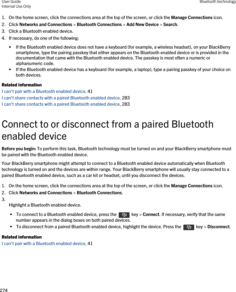 1. On the home screen, click the connections area at the top of the screen, or click the Manage Connections icon.2. Click Networks and Connections &gt; Bluetooth Connections &gt; Add New Device &gt; Search.3. Click a Bluetooth enabled device.4. If necessary, do one of the following:• If the Bluetooth enabled device does not have a keyboard (for example, a wireless headset), on your BlackBerry smartphone, type the pairing passkey that either appears on the Bluetooth enabled device or is provided in the documentation that came with the Bluetooth enabled device. The passkey is most often a numeric or alphanumeric code.• If the Bluetooth enabled device has a keyboard (for example, a laptop), type a pairing passkey of your choice on both devices.Related informationI can&apos;t pair with a Bluetooth enabled device, 41 I can&apos;t share contacts with a paired Bluetooth enabled device, 283I can&apos;t share contacts with a paired Bluetooth enabled device, 283Connect to or disconnect from a paired Bluetooth enabled deviceBefore you begin: To perform this task, Bluetooth technology must be turned on and your BlackBerry smartphone must be paired with the Bluetooth enabled device.Your BlackBerry smartphone might attempt to connect to a Bluetooth enabled device automatically when Bluetooth technology is turned on and the devices are within range. Your BlackBerry smartphone will usually stay connected to a paired Bluetooth enabled device, such as a car kit or headset, until you disconnect the devices.1. On the home screen, click the connections area at the top of the screen, or click the Manage Connections icon.2. Click Networks and Connections &gt; Bluetooth Connections.3.  Highlight a Bluetooth enabled device. •  To connect to a Bluetooth enabled device, press the    key &gt; Connect. If necessary, verify that the same number appears in the dialog boxes on both paired devices. •  To disconnect from a paired Bluetooth enabled device, highlight the device. Press the    key &gt; Disconnect.Related informationI can&apos;t pair with a Bluetooth enabled device, 41 User GuideInternal Use Only Bluetooth technology274 