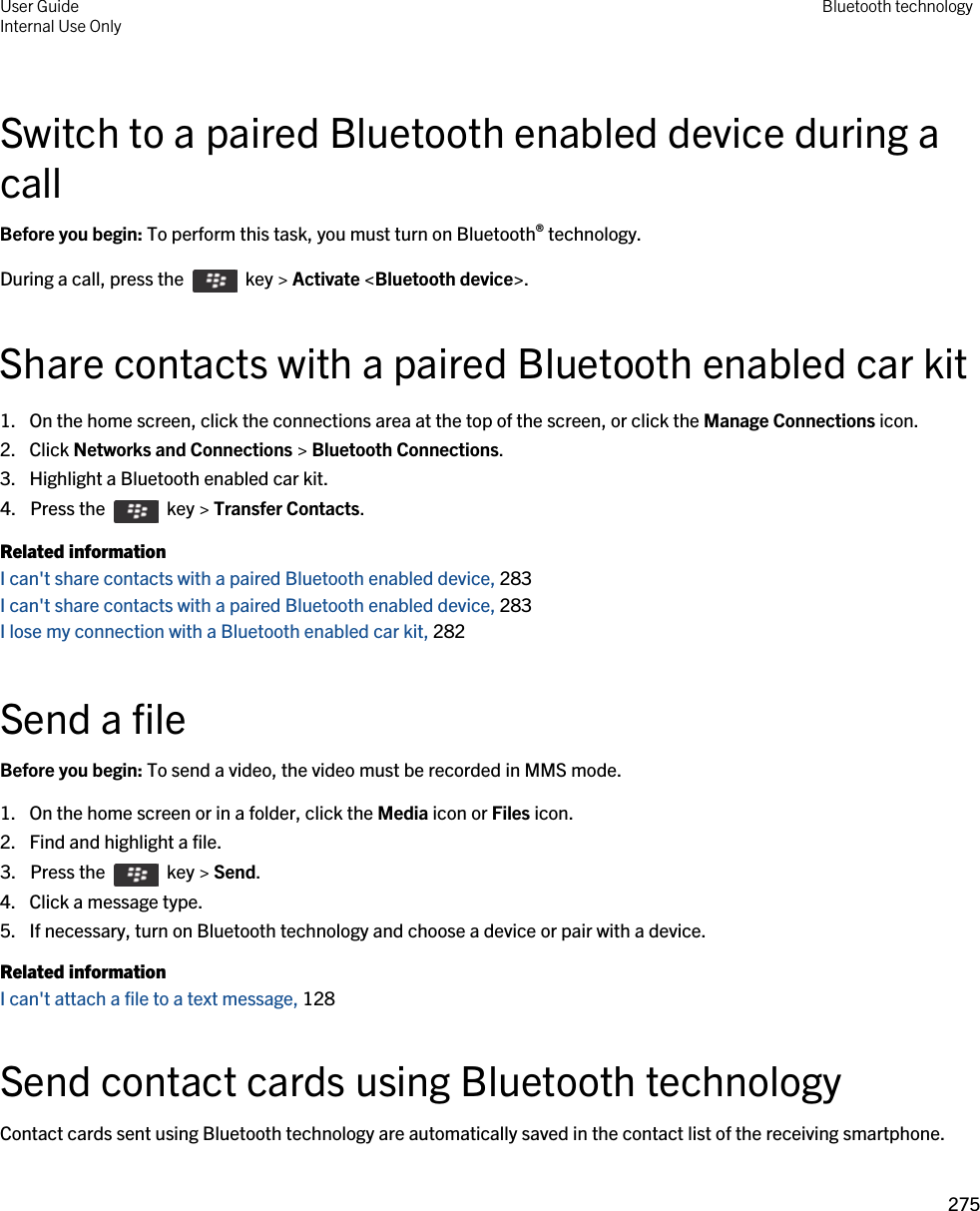 Switch to a paired Bluetooth enabled device during a callBefore you begin: To perform this task, you must turn on Bluetooth® technology.During a call, press the    key &gt; Activate &lt;Bluetooth device&gt;.Share contacts with a paired Bluetooth enabled car kit1. On the home screen, click the connections area at the top of the screen, or click the Manage Connections icon.2. Click Networks and Connections &gt; Bluetooth Connections.3. Highlight a Bluetooth enabled car kit.4.  Press the    key &gt; Transfer Contacts. Related informationI can&apos;t share contacts with a paired Bluetooth enabled device, 283I can&apos;t share contacts with a paired Bluetooth enabled device, 283I lose my connection with a Bluetooth enabled car kit, 282Send a fileBefore you begin: To send a video, the video must be recorded in MMS mode.1. On the home screen or in a folder, click the Media icon or Files icon.2. Find and highlight a file.3.  Press the    key &gt; Send. 4. Click a message type.5. If necessary, turn on Bluetooth technology and choose a device or pair with a device.Related informationI can&apos;t attach a file to a text message, 128 Send contact cards using Bluetooth technologyContact cards sent using Bluetooth technology are automatically saved in the contact list of the receiving smartphone.User GuideInternal Use Only Bluetooth technology275 