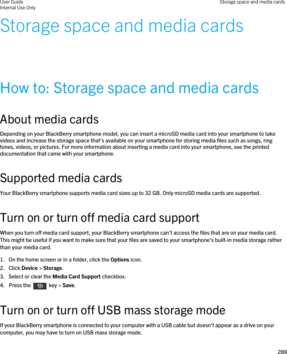 Storage space and media cardsHow to: Storage space and media cardsAbout media cardsDepending on your BlackBerry smartphone model, you can insert a microSD media card into your smartphone to take videos and increase the storage space that&apos;s available on your smartphone for storing media files such as songs, ring tones, videos, or pictures. For more information about inserting a media card into your smartphone, see the printed documentation that came with your smartphone.Supported media cardsYour BlackBerry smartphone supports media card sizes up to 32 GB. Only microSD media cards are supported.Turn on or turn off media card supportWhen you turn off media card support, your BlackBerry smartphone can&apos;t access the files that are on your media card. This might be useful if you want to make sure that your files are saved to your smartphone&apos;s built-in media storage rather than your media card.1. On the home screen or in a folder, click the Options icon.2. Click Device &gt; Storage.3. Select or clear the Media Card Support checkbox.4.  Press the    key &gt; Save. Turn on or turn off USB mass storage modeIf your BlackBerry smartphone is connected to your computer with a USB cable but doesn&apos;t appear as a drive on your computer, you may have to turn on USB mass storage mode.User GuideInternal Use Only Storage space and media cards289 