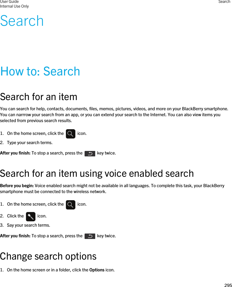 SearchHow to: SearchSearch for an itemYou can search for help, contacts, documents, files, memos, pictures, videos, and more on your BlackBerry smartphone. You can narrrow your search from an app, or you can extend your search to the Internet. You can also view items you selected from previous search results.1.  On the home screen, click the    icon. 2. Type your search terms.After you finish: To stop a search, press the    key twice.Search for an item using voice enabled searchBefore you begin: Voice enabled search might not be available in all languages. To complete this task, your BlackBerry smartphone must be connected to the wireless network.1.  On the home screen, click the    icon. 2.  Click the    icon. 3. Say your search terms.After you finish: To stop a search, press the    key twice.Change search options1. On the home screen or in a folder, click the Options icon.User GuideInternal Use Only Search295 