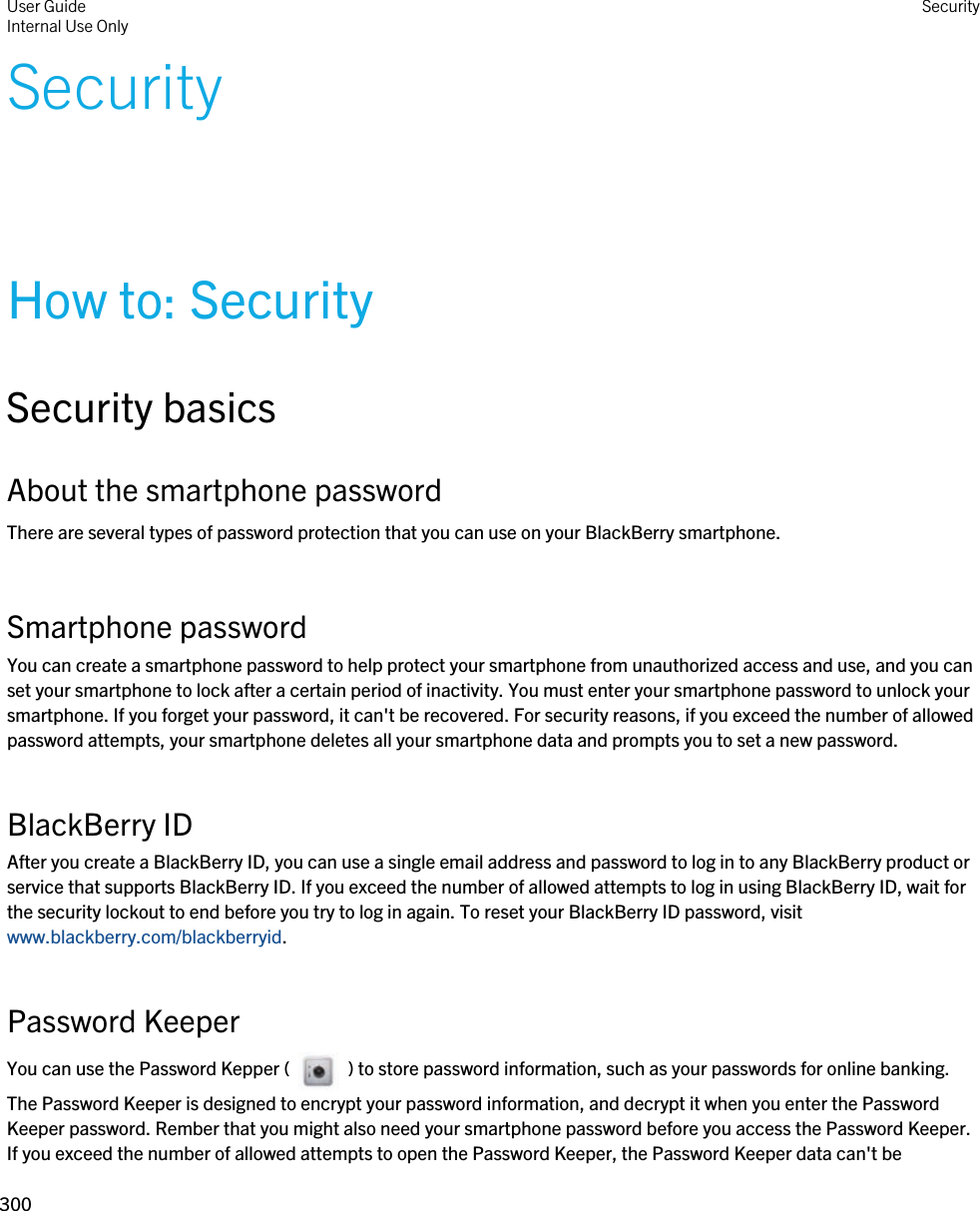 SecurityHow to: SecuritySecurity basicsAbout the smartphone passwordThere are several types of password protection that you can use on your BlackBerry smartphone.Smartphone passwordYou can create a smartphone password to help protect your smartphone from unauthorized access and use, and you can set your smartphone to lock after a certain period of inactivity. You must enter your smartphone password to unlock your smartphone. If you forget your password, it can&apos;t be recovered. For security reasons, if you exceed the number of allowed password attempts, your smartphone deletes all your smartphone data and prompts you to set a new password.BlackBerry IDAfter you create a BlackBerry ID, you can use a single email address and password to log in to any BlackBerry product or service that supports BlackBerry ID. If you exceed the number of allowed attempts to log in using BlackBerry ID, wait for the security lockout to end before you try to log in again. To reset your BlackBerry ID password, visit www.blackberry.com/blackberryid.Password KeeperYou can use the Password Kepper (     ) to store password information, such as your passwords for online banking. The Password Keeper is designed to encrypt your password information, and decrypt it when you enter the Password Keeper password. Rember that you might also need your smartphone password before you access the Password Keeper. If you exceed the number of allowed attempts to open the Password Keeper, the Password Keeper data can&apos;t be User GuideInternal Use Only Security300 