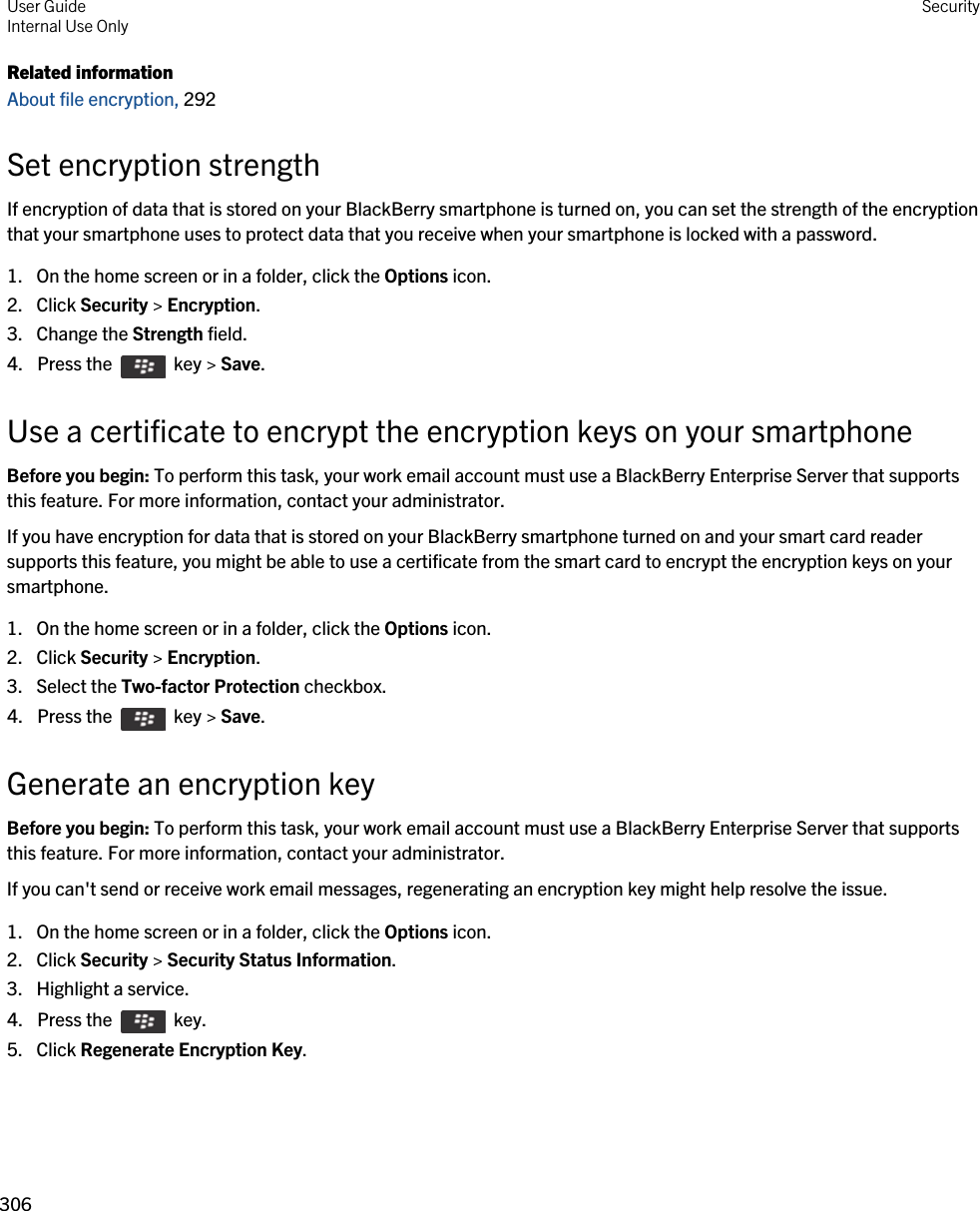 Related informationAbout file encryption, 292 Set encryption strengthIf encryption of data that is stored on your BlackBerry smartphone is turned on, you can set the strength of the encryption that your smartphone uses to protect data that you receive when your smartphone is locked with a password.1. On the home screen or in a folder, click the Options icon.2. Click Security &gt; Encryption.3. Change the Strength field.4.  Press the    key &gt; Save. Use a certificate to encrypt the encryption keys on your smartphoneBefore you begin: To perform this task, your work email account must use a BlackBerry Enterprise Server that supports this feature. For more information, contact your administrator.If you have encryption for data that is stored on your BlackBerry smartphone turned on and your smart card reader supports this feature, you might be able to use a certificate from the smart card to encrypt the encryption keys on your smartphone.1. On the home screen or in a folder, click the Options icon.2. Click Security &gt; Encryption.3. Select the Two-factor Protection checkbox.4.  Press the    key &gt; Save. Generate an encryption keyBefore you begin: To perform this task, your work email account must use a BlackBerry Enterprise Server that supports this feature. For more information, contact your administrator.If you can&apos;t send or receive work email messages, regenerating an encryption key might help resolve the issue.1. On the home screen or in a folder, click the Options icon.2. Click Security &gt; Security Status Information.3. Highlight a service.4.  Press the    key. 5. Click Regenerate Encryption Key.User GuideInternal Use Only Security306 