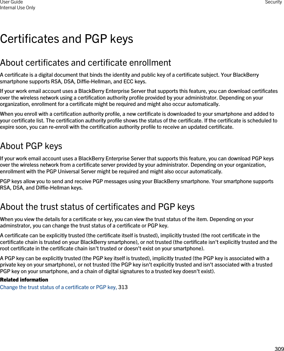 Certificates and PGP keysAbout certificates and certificate enrollmentA certificate is a digital document that binds the identity and public key of a certificate subject. Your BlackBerry smartphone supports RSA, DSA, Diffie-Hellman, and ECC keys.If your work email account uses a BlackBerry Enterprise Server that supports this feature, you can download certificates over the wireless network using a certification authority profile provided by your administrator. Depending on your organization, enrollment for a certificate might be required and might also occur automatically.When you enroll with a certification authority profile, a new certificate is downloaded to your smartphone and added to your certificate list. The certification authority profile shows the status of the certificate. If the certificate is scheduled to expire soon, you can re-enroll with the certification authority profile to receive an updated certificate.About PGP keysIf your work email account uses a BlackBerry Enterprise Server that supports this feature, you can download PGP keys over the wireless network from a certificate server provided by your administrator. Depending on your organization, enrollment with the PGP Universal Server might be required and might also occur automatically.PGP keys allow you to send and receive PGP messages using your BlackBerry smartphone. Your smartphone supports RSA, DSA, and Diffie-Hellman keys.About the trust status of certificates and PGP keysWhen you view the details for a certificate or key, you can view the trust status of the item. Depending on your adminstrator, you can change the trust status of a certificate or PGP key.A certificate can be explicitly trusted (the certificate itself is trusted), implicitly trusted (the root certificate in the certificate chain is trusted on your BlackBerry smartphone), or not trusted (the certificate isn&apos;t explicitly trusted and the root certificate in the certificate chain isn&apos;t trusted or doesn&apos;t exist on your smartphone).A PGP key can be explicitly trusted (the PGP key itself is trusted), implicitly trusted (the PGP key is associated with a private key on your smartphone), or not trusted (the PGP key isn&apos;t explicitly trusted and isn&apos;t associated with a trusted PGP key on your smartphone, and a chain of digital signatures to a trusted key doesn&apos;t exist).Related informationChange the trust status of a certificate or PGP key, 313User GuideInternal Use Only Security309 