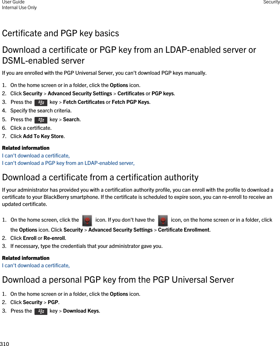 Certificate and PGP key basicsDownload a certificate or PGP key from an LDAP-enabled server or DSML-enabled serverIf you are enrolled with the PGP Universal Server, you can&apos;t download PGP keys manually.1. On the home screen or in a folder, click the Options icon.2. Click Security &gt; Advanced Security Settings &gt; Certificates or PGP keys.3.  Press the    key &gt; Fetch Certificates or Fetch PGP Keys. 4. Specify the search criteria.5.  Press the    key &gt; Search. 6. Click a certificate.7. Click Add To Key Store.Related informationI can&apos;t download a certificate, I can&apos;t download a PGP key from an LDAP-enabled server, Download a certificate from a certification authorityIf your administrator has provided you with a certification authority profile, you can enroll with the profile to download a certificate to your BlackBerry smartphone. If the certificate is scheduled to expire soon, you can re-enroll to receive an updated certificate.1.  On the home screen, click the    icon. If you don&apos;t have the    icon, on the home screen or in a folder, click the Options icon. Click Security &gt; Advanced Security Settings &gt; Certificate Enrollment. 2. Click Enroll or Re-enroll.3. If necessary, type the credentials that your administrator gave you.Related informationI can&apos;t download a certificate, Download a personal PGP key from the PGP Universal Server1. On the home screen or in a folder, click the Options icon.2. Click Security &gt; PGP.3.  Press the    key &gt; Download Keys. User GuideInternal Use Only Security310 