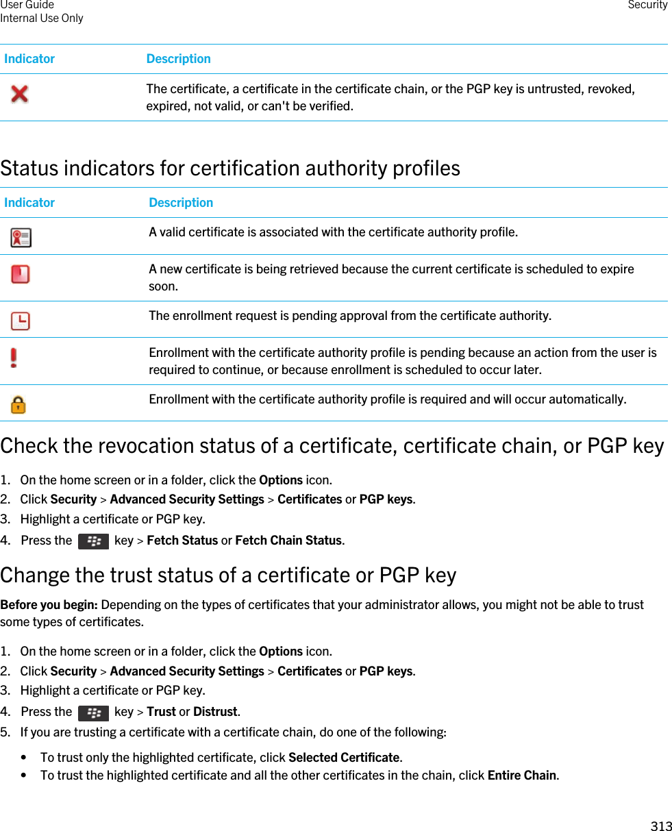 Indicator Description The certificate, a certificate in the certificate chain, or the PGP key is untrusted, revoked, expired, not valid, or can&apos;t be verified.Status indicators for certification authority profilesIndicator Description A valid certificate is associated with the certificate authority profile. A new certificate is being retrieved because the current certificate is scheduled to expire soon. The enrollment request is pending approval from the certificate authority. Enrollment with the certificate authority profile is pending because an action from the user is required to continue, or because enrollment is scheduled to occur later. Enrollment with the certificate authority profile is required and will occur automatically.Check the revocation status of a certificate, certificate chain, or PGP key1. On the home screen or in a folder, click the Options icon.2. Click Security &gt; Advanced Security Settings &gt; Certificates or PGP keys.3. Highlight a certificate or PGP key.4.  Press the    key &gt; Fetch Status or Fetch Chain Status. Change the trust status of a certificate or PGP keyBefore you begin: Depending on the types of certificates that your administrator allows, you might not be able to trust some types of certificates.1. On the home screen or in a folder, click the Options icon.2. Click Security &gt; Advanced Security Settings &gt; Certificates or PGP keys.3. Highlight a certificate or PGP key.4.  Press the    key &gt; Trust or Distrust. 5. If you are trusting a certificate with a certificate chain, do one of the following:• To trust only the highlighted certificate, click Selected Certificate.• To trust the highlighted certificate and all the other certificates in the chain, click Entire Chain.User GuideInternal Use Only Security313 