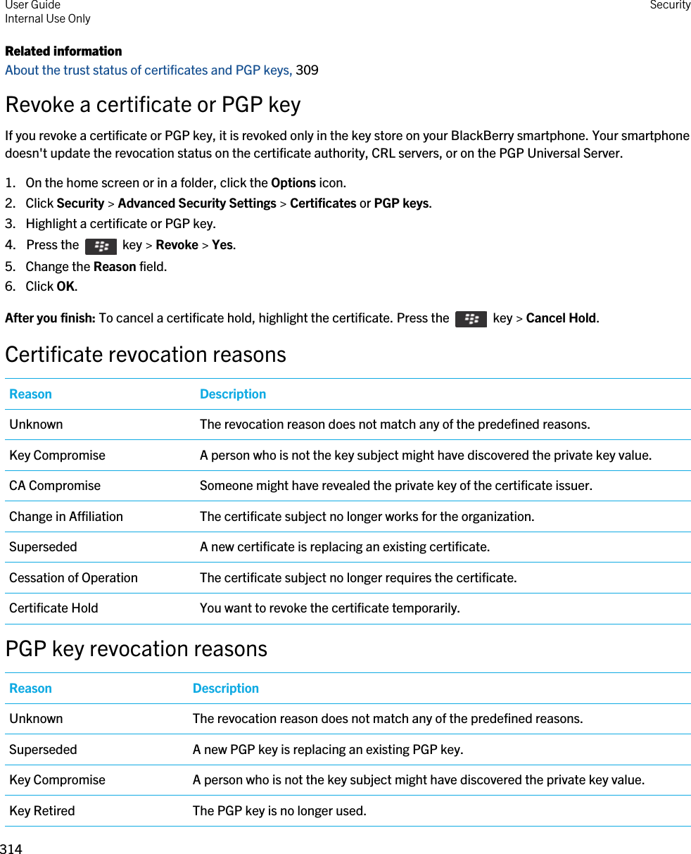 Related informationAbout the trust status of certificates and PGP keys, 309 Revoke a certificate or PGP keyIf you revoke a certificate or PGP key, it is revoked only in the key store on your BlackBerry smartphone. Your smartphone doesn&apos;t update the revocation status on the certificate authority, CRL servers, or on the PGP Universal Server.1. On the home screen or in a folder, click the Options icon.2. Click Security &gt; Advanced Security Settings &gt; Certificates or PGP keys.3. Highlight a certificate or PGP key.4.  Press the    key &gt; Revoke &gt; Yes. 5. Change the Reason field.6. Click OK.After you finish: To cancel a certificate hold, highlight the certificate. Press the    key &gt; Cancel Hold.Certificate revocation reasonsReason DescriptionUnknown The revocation reason does not match any of the predefined reasons.Key Compromise A person who is not the key subject might have discovered the private key value.CA Compromise Someone might have revealed the private key of the certificate issuer.Change in Affiliation The certificate subject no longer works for the organization.Superseded A new certificate is replacing an existing certificate.Cessation of Operation The certificate subject no longer requires the certificate.Certificate Hold You want to revoke the certificate temporarily.PGP key revocation reasonsReason DescriptionUnknown The revocation reason does not match any of the predefined reasons.Superseded A new PGP key is replacing an existing PGP key.Key Compromise A person who is not the key subject might have discovered the private key value.Key Retired The PGP key is no longer used.User GuideInternal Use Only Security314 