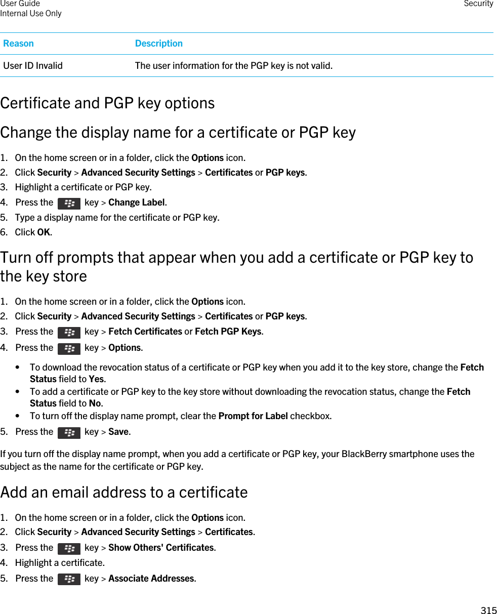 Reason DescriptionUser ID Invalid The user information for the PGP key is not valid.Certificate and PGP key optionsChange the display name for a certificate or PGP key1. On the home screen or in a folder, click the Options icon.2. Click Security &gt; Advanced Security Settings &gt; Certificates or PGP keys.3. Highlight a certificate or PGP key.4.  Press the    key &gt; Change Label. 5. Type a display name for the certificate or PGP key.6. Click OK.Turn off prompts that appear when you add a certificate or PGP key to the key store1. On the home screen or in a folder, click the Options icon.2. Click Security &gt; Advanced Security Settings &gt; Certificates or PGP keys.3.  Press the    key &gt; Fetch Certificates or Fetch PGP Keys. 4.  Press the    key &gt; Options. • To download the revocation status of a certificate or PGP key when you add it to the key store, change the Fetch Status field to Yes.• To add a certificate or PGP key to the key store without downloading the revocation status, change the Fetch Status field to No.• To turn off the display name prompt, clear the Prompt for Label checkbox.5.  Press the    key &gt; Save. If you turn off the display name prompt, when you add a certificate or PGP key, your BlackBerry smartphone uses the subject as the name for the certificate or PGP key.Add an email address to a certificate1. On the home screen or in a folder, click the Options icon.2. Click Security &gt; Advanced Security Settings &gt; Certificates.3.  Press the    key &gt; Show Others&apos; Certificates.4. Highlight a certificate.5.  Press the    key &gt; Associate Addresses. User GuideInternal Use Only Security315 