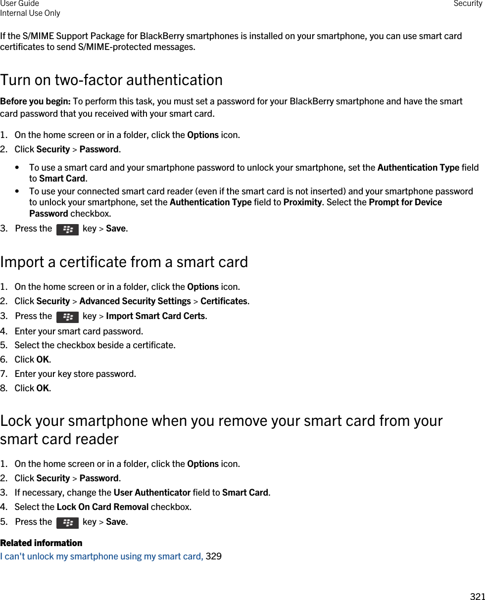 If the S/MIME Support Package for BlackBerry smartphones is installed on your smartphone, you can use smart card certificates to send S/MIME-protected messages.Turn on two-factor authenticationBefore you begin: To perform this task, you must set a password for your BlackBerry smartphone and have the smart card password that you received with your smart card.1. On the home screen or in a folder, click the Options icon.2. Click Security &gt; Password.• To use a smart card and your smartphone password to unlock your smartphone, set the Authentication Type field to Smart Card.• To use your connected smart card reader (even if the smart card is not inserted) and your smartphone password to unlock your smartphone, set the Authentication Type field to Proximity. Select the Prompt for Device Password checkbox.3.  Press the    key &gt; Save. Import a certificate from a smart card1. On the home screen or in a folder, click the Options icon.2. Click Security &gt; Advanced Security Settings &gt; Certificates.3.  Press the    key &gt; Import Smart Card Certs.4. Enter your smart card password.5. Select the checkbox beside a certificate.6. Click OK.7. Enter your key store password.8. Click OK.Lock your smartphone when you remove your smart card from your smart card reader1. On the home screen or in a folder, click the Options icon.2. Click Security &gt; Password.3. If necessary, change the User Authenticator field to Smart Card.4. Select the Lock On Card Removal checkbox.5.  Press the    key &gt; Save. Related informationI can&apos;t unlock my smartphone using my smart card, 329User GuideInternal Use Only Security321 