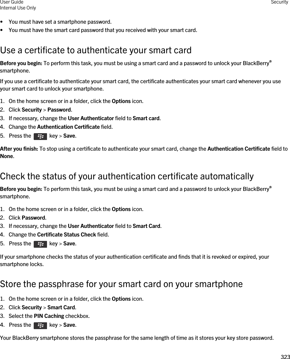 • You must have set a smartphone password.• You must have the smart card password that you received with your smart card.Use a certificate to authenticate your smart cardBefore you begin: To perform this task, you must be using a smart card and a password to unlock your BlackBerry® smartphone. If you use a certificate to authenticate your smart card, the certificate authenticates your smart card whenever you use your smart card to unlock your smartphone.1. On the home screen or in a folder, click the Options icon.2. Click Security &gt; Password.3. If necessary, change the User Authenticator field to Smart card.4. Change the Authentication Certificate field.5.  Press the    key &gt; Save. After you finish: To stop using a certificate to authenticate your smart card, change the Authentication Certificate field to None.Check the status of your authentication certificate automaticallyBefore you begin: To perform this task, you must be using a smart card and a password to unlock your BlackBerry® smartphone. 1. On the home screen or in a folder, click the Options icon.2. Click Password.3. If necessary, change the User Authenticator field to Smart Card.4. Change the Certificate Status Check field.5.  Press the    key &gt; Save. If your smartphone checks the status of your authentication certificate and finds that it is revoked or expired, your smartphone locks.Store the passphrase for your smart card on your smartphone1. On the home screen or in a folder, click the Options icon.2. Click Security &gt; Smart Card.3. Select the PIN Caching checkbox.4.  Press the    key &gt; Save. Your BlackBerry smartphone stores the passphrase for the same length of time as it stores your key store password.User GuideInternal Use Only Security323 
