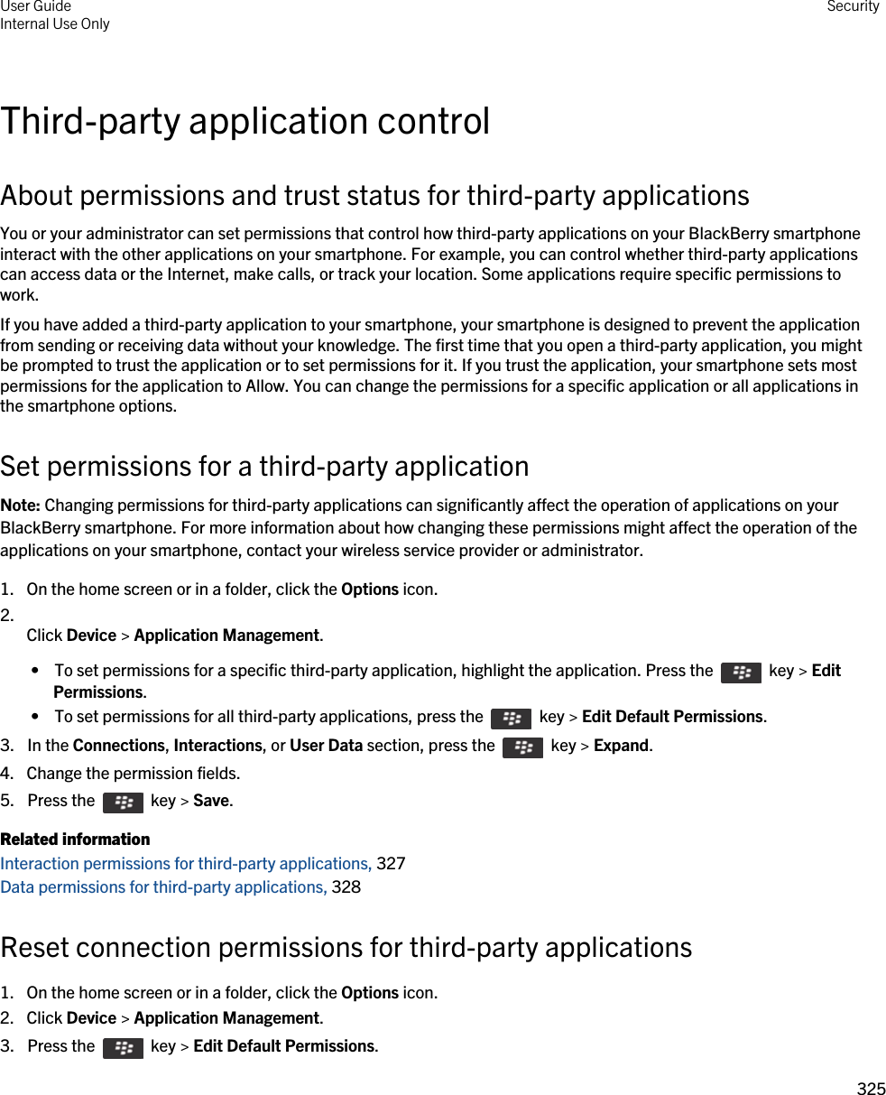 Third-party application controlAbout permissions and trust status for third-party applicationsYou or your administrator can set permissions that control how third-party applications on your BlackBerry smartphone interact with the other applications on your smartphone. For example, you can control whether third-party applications can access data or the Internet, make calls, or track your location. Some applications require specific permissions to work.If you have added a third-party application to your smartphone, your smartphone is designed to prevent the application from sending or receiving data without your knowledge. The first time that you open a third-party application, you might be prompted to trust the application or to set permissions for it. If you trust the application, your smartphone sets most permissions for the application to Allow. You can change the permissions for a specific application or all applications in the smartphone options.Set permissions for a third-party applicationNote: Changing permissions for third-party applications can significantly affect the operation of applications on your BlackBerry smartphone. For more information about how changing these permissions might affect the operation of the applications on your smartphone, contact your wireless service provider or administrator.1. On the home screen or in a folder, click the Options icon.2.  Click Device &gt; Application Management. •  To set permissions for a specific third-party application, highlight the application. Press the    key &gt; Edit Permissions. •  To set permissions for all third-party applications, press the    key &gt; Edit Default Permissions.3.  In the Connections, Interactions, or User Data section, press the    key &gt; Expand.4. Change the permission fields.5.  Press the    key &gt; Save. Related informationInteraction permissions for third-party applications, 327Data permissions for third-party applications, 328Reset connection permissions for third-party applications1. On the home screen or in a folder, click the Options icon.2. Click Device &gt; Application Management.3.  Press the    key &gt; Edit Default Permissions. User GuideInternal Use Only Security325 