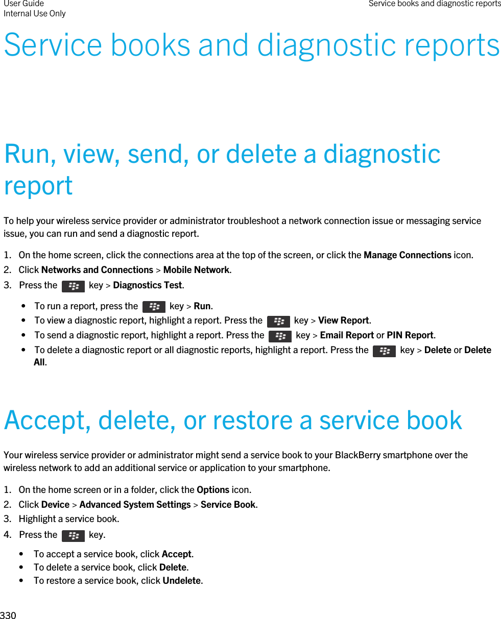 Service books and diagnostic reportsRun, view, send, or delete a diagnostic reportTo help your wireless service provider or administrator troubleshoot a network connection issue or messaging service issue, you can run and send a diagnostic report.1. On the home screen, click the connections area at the top of the screen, or click the Manage Connections icon.2. Click Networks and Connections &gt; Mobile Network.3.  Press the    key &gt; Diagnostics Test.  •  To run a report, press the    key &gt; Run. •  To view a diagnostic report, highlight a report. Press the    key &gt; View Report. •  To send a diagnostic report, highlight a report. Press the    key &gt; Email Report or PIN Report. •  To delete a diagnostic report or all diagnostic reports, highlight a report. Press the    key &gt; Delete or Delete All.Accept, delete, or restore a service bookYour wireless service provider or administrator might send a service book to your BlackBerry smartphone over the wireless network to add an additional service or application to your smartphone.1. On the home screen or in a folder, click the Options icon.2. Click Device &gt; Advanced System Settings &gt; Service Book.3. Highlight a service book.4.  Press the    key. • To accept a service book, click Accept.• To delete a service book, click Delete.• To restore a service book, click Undelete.User GuideInternal Use Only Service books and diagnostic reports330 