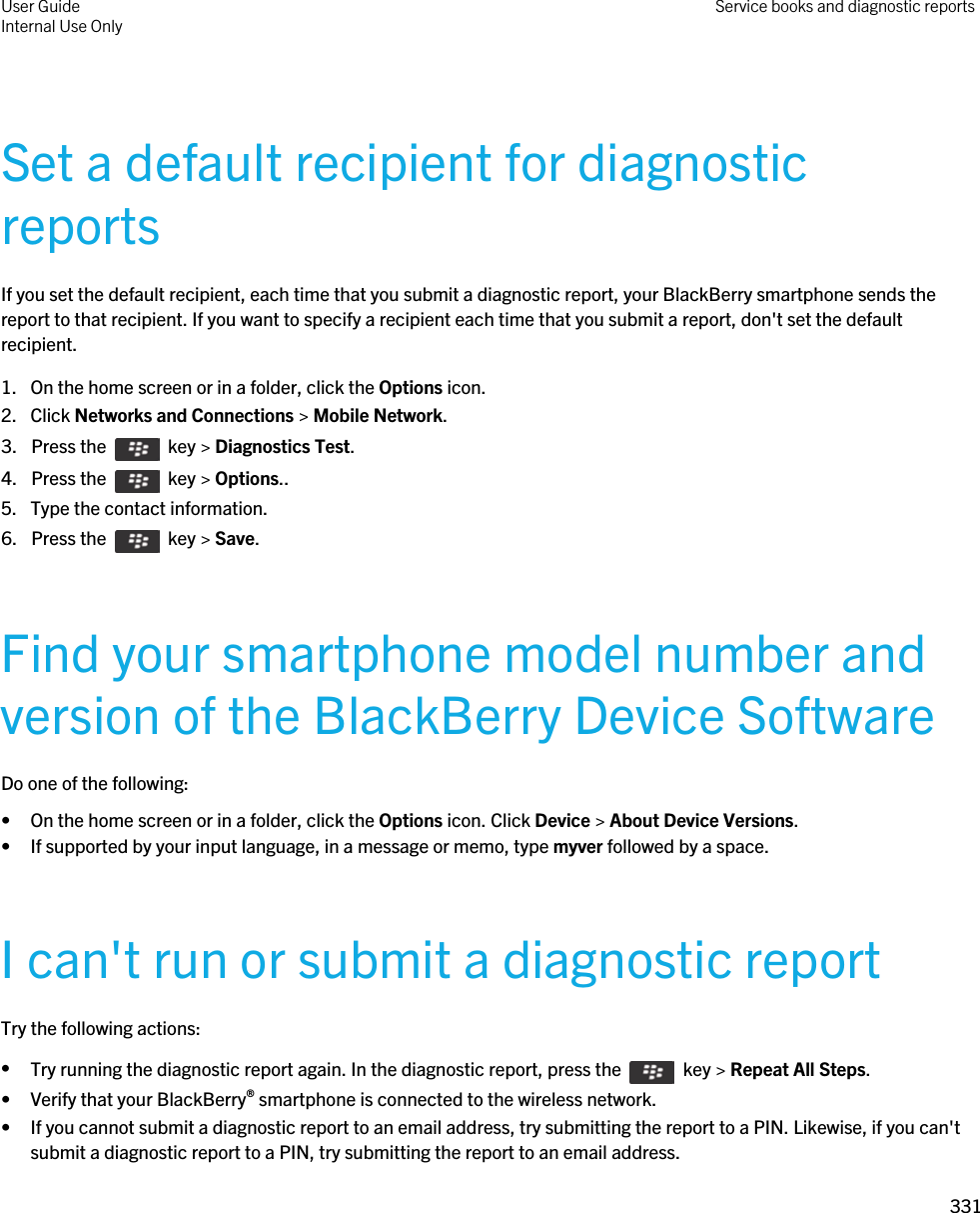 Set a default recipient for diagnostic reportsIf you set the default recipient, each time that you submit a diagnostic report, your BlackBerry smartphone sends the report to that recipient. If you want to specify a recipient each time that you submit a report, don&apos;t set the default recipient.1. On the home screen or in a folder, click the Options icon.2. Click Networks and Connections &gt; Mobile Network.3.  Press the    key &gt; Diagnostics Test. 4.  Press the    key &gt; Options.. 5. Type the contact information.6.  Press the    key &gt; Save. Find your smartphone model number and version of the BlackBerry Device SoftwareDo one of the following:• On the home screen or in a folder, click the Options icon. Click Device &gt; About Device Versions.• If supported by your input language, in a message or memo, type myver followed by a space.I can&apos;t run or submit a diagnostic reportTry the following actions:•Try running the diagnostic report again. In the diagnostic report, press the    key &gt; Repeat All Steps.• Verify that your BlackBerry® smartphone is connected to the wireless network.• If you cannot submit a diagnostic report to an email address, try submitting the report to a PIN. Likewise, if you can&apos;t submit a diagnostic report to a PIN, try submitting the report to an email address.User GuideInternal Use Only Service books and diagnostic reports331 