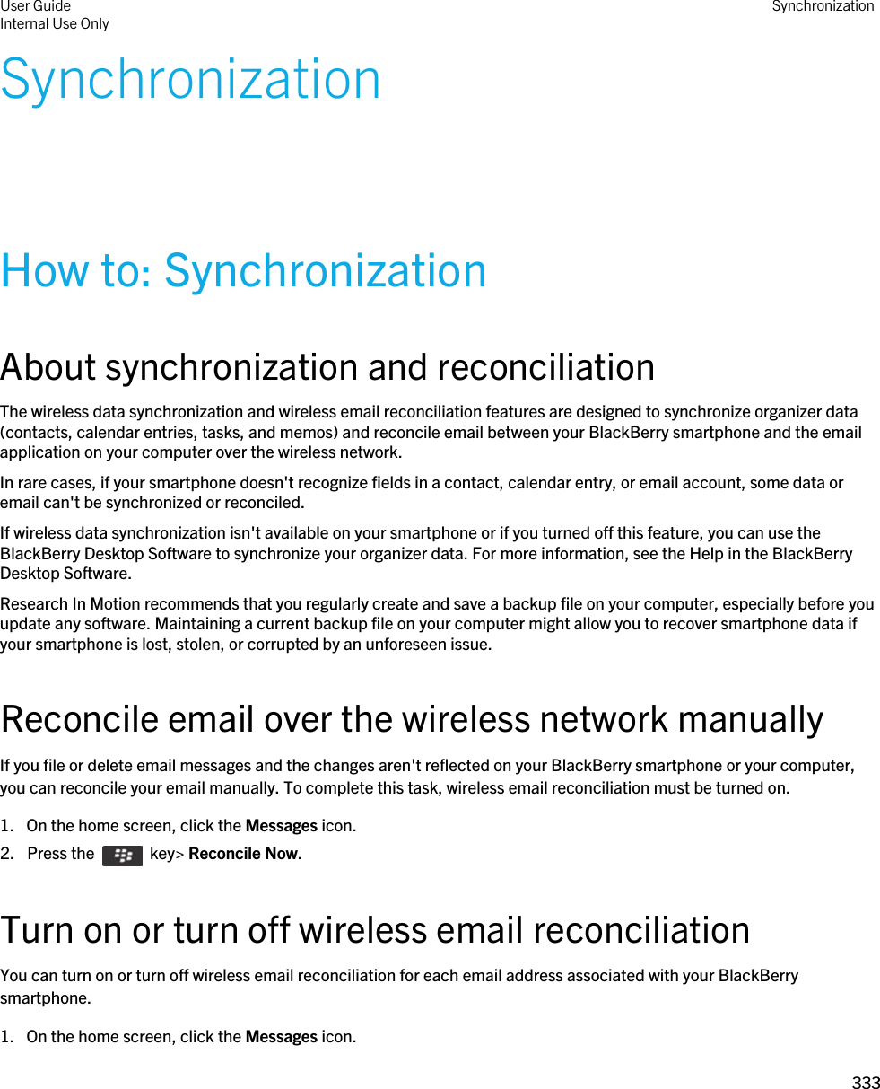 SynchronizationHow to: SynchronizationAbout synchronization and reconciliationThe wireless data synchronization and wireless email reconciliation features are designed to synchronize organizer data (contacts, calendar entries, tasks, and memos) and reconcile email between your BlackBerry smartphone and the email application on your computer over the wireless network.In rare cases, if your smartphone doesn&apos;t recognize fields in a contact, calendar entry, or email account, some data or email can&apos;t be synchronized or reconciled.If wireless data synchronization isn&apos;t available on your smartphone or if you turned off this feature, you can use the BlackBerry Desktop Software to synchronize your organizer data. For more information, see the Help in the BlackBerry Desktop Software.Research In Motion recommends that you regularly create and save a backup file on your computer, especially before you update any software. Maintaining a current backup file on your computer might allow you to recover smartphone data if your smartphone is lost, stolen, or corrupted by an unforeseen issue.Reconcile email over the wireless network manuallyIf you file or delete email messages and the changes aren&apos;t reflected on your BlackBerry smartphone or your computer, you can reconcile your email manually. To complete this task, wireless email reconciliation must be turned on.1. On the home screen, click the Messages icon.2.  Press the    key&gt; Reconcile Now.Turn on or turn off wireless email reconciliationYou can turn on or turn off wireless email reconciliation for each email address associated with your BlackBerry smartphone.1. On the home screen, click the Messages icon.User GuideInternal Use Only Synchronization333 